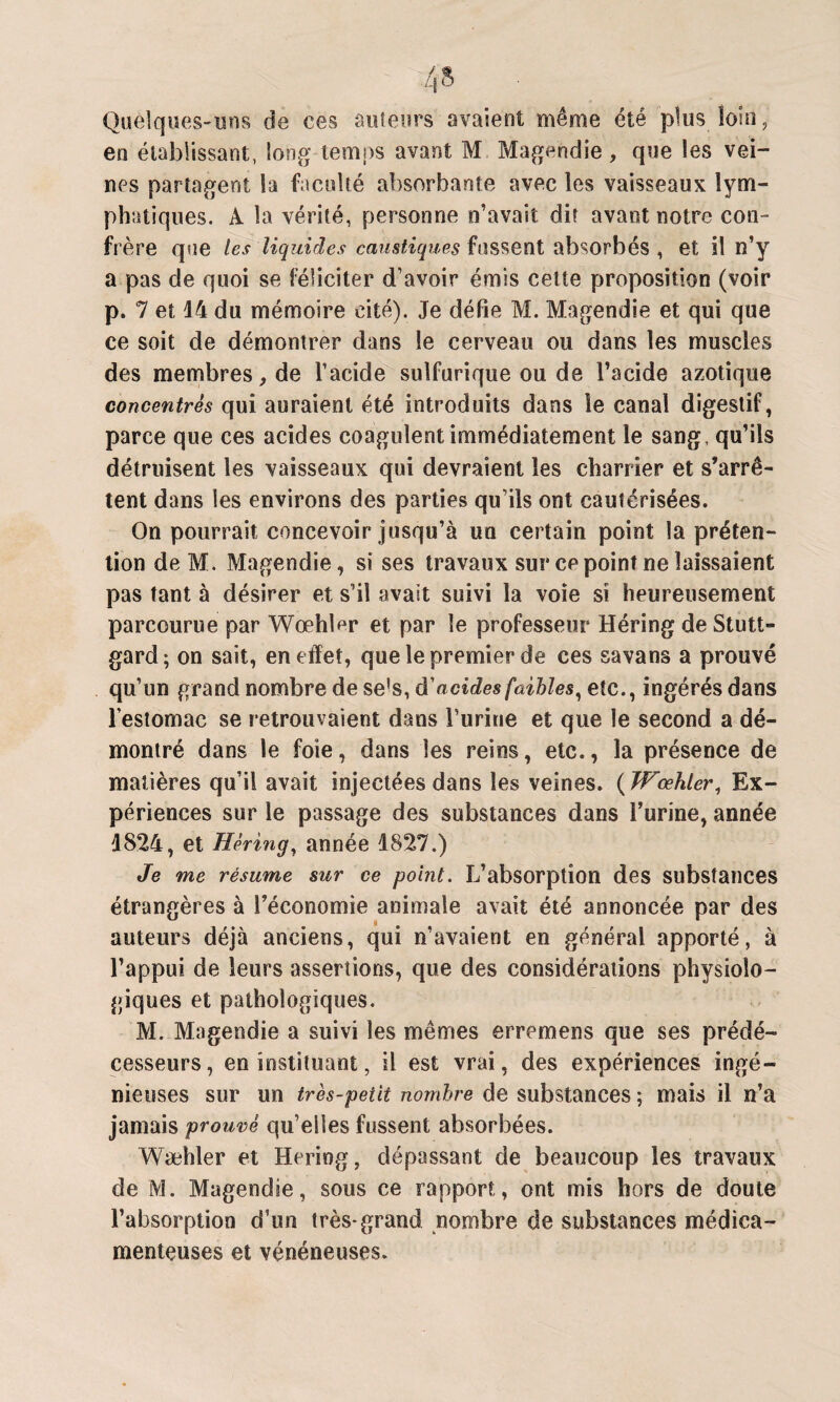 Quelques-uns de ces auteurs avaient même été plus loin, en établissant, long temps avant M Magendie, que les vei¬ nes partagent la faculté absorbante avec les vaisseaux lym¬ phatiques. A la vérité, personne n’avait dit avant notre con¬ frère que les liquides caustiques fassent absorbés , et il n’y a pas de quoi se féliciter d’avoir émis cette proposition (voir p. 7 et 14 du mémoire cité). Je défie M. Magendie et qui que ce soit de démontrer dans le cerveau ou dans les muscles des membres, de l’acide sulfurique ou de l’acide azotique concentrés qui auraient été introduits dans le canal digestif, parce que ces acides coagulent immédiatement le sang, qu’ils détruisent les vaisseaux qui devraient les charrier et s’arrê¬ tent dans les environs des parties qu’ils ont cautérisées. On pourrait concevoir jusqu’à un certain point la préten¬ tion deM. Magendie, si ses travaux sur ce point ne laissaient pas tant à désirer et s’il avait suivi la voie si heureusement parcourue par Wœhler et par le professeur Héring de Stutt- gard; on sait, en effet, que le premier de ces sa va ns a prouvé qu’un grand nombre de se's, d'acides faibles, etc., ingérés dans l’estomac se retrouvaient dans l’urine et que le second a dé¬ montré dans le foie, dans les reins, etc., la présence de matières qu’il avait injectées dans les veines. ( Wœhler, Ex¬ périences sur le passage des substances dans l’urine, année 1824, et Héring, année 1827.) Je me résume sur ce point. L’absorption des substances étrangères à l’économie animale avait été annoncée par des auteurs déjà anciens, qui n’avaient en général apporté, à l’appui de leurs assertions, que des considérations physiolo¬ giques et pathologiques. M. Magendie a suivi les mêmes erremens que ses prédé¬ cesseurs, en instituant, il est vrai, des expériences ingé¬ nieuses sur un très-petit nombre de substances ; mais il n’a jamais prouvé qu’elles fussent absorbées. Wæhler et Héring, dépassant de beaucoup les travaux de M. Magendie, sous ce rapport, ont mis hors de doute l’absorption d’un très-grand nombre de substances médica¬ menteuses et vénéneuses.