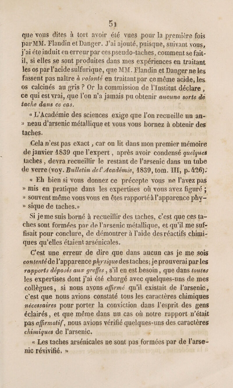 5* que vous dites à tort avoir été vues pour la première fois par MM. Flandin et Danger. J’ai ajouté, puisque, suivant vous, j’ai été induit en erreur par ees pseudo-taches, comment se fait» il, si elles se sont produites dans mes expériences en traitant les os par l’acide sulfurique, que MM. Flandin et Danger ne les fassent pas naître à volonté en traitant par ce même acide, les os calcinés au gris ? Or la commission de l’Institut déclare 3 ce qui est vrai, que l’on n’a jamais pu obtenir aucune sorte dé tache dans ce cas. « L’Académie des sciences exige que Ton recueille un an- » neau d’arsenic métallique et vous vous bornez à obtenir des taches. Cela n’est pas exact, car on lit dans mon premier mémoire de janvier 1839 que l’expert, après avoir condensé quelques taches, devra recueillir le restant de l’arsenic dans un tube de verre (voy «Bulletin de £ Académie, 1839, tom. III, p. 426), « Eh bien si vous donnez ce précepte vous ne l’avez pas » mis en pratique dans les expertises où vous avez figuré ; « souvent même vous vous en êtes rapporté à l’apparence phy- » sique de taches.» Si je me suis borné à recueillir des taches, c’est que ces ta¬ ches sont formées par de l’arsenic métallique, et qu’il me sufi* fisait pour conclure, de démontrer à l’aide des réactifs chimi¬ ques qu’elles étaient arsenicales. C’est une erreur de dire que dans aucun cas je me sois contenté de Y apparence physique des taches; je prouverai par les rapports déposés aux greffes, s’il en est besoin, que dans toutes les expertises dont j’ai été chargé avec quelques-uns de mes collègues, si nous avons affirmé qu’il existait de l’arsenic ? c’est que nous avions constaté tous les caractères chimiques nécessaires pour porter 3a conviction dans l’esprit des gens éclairés, et que même dans uu cas où notre rapport n’était pas affirmatif, nous avions vérifié quelques-uns des caractères chimiques de Parsème, « Les taches arsénicales ne sont pas formées par de l’arse¬ nic révivifié, »