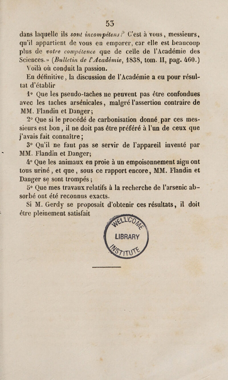 dans laquelle ils sont incompètensP C’est à vous, messieurs, qu’il appartient de vous en emparer, car elle est beaucoup plus de votre compétence que de celle de l’Académie des Sciences.» (Bulletin de l'Académie, 1838, tom. II, pag. 460.) Voilà où conduit la passion. En définitive, la discussion de l’Académie a eu pour résul¬ tat d’établir 1° Que les pseudo-taches ne peuvent pas être confondues avec les taches arsénicales, malgré l’assertion contraire de MM. Flandin et Danger; 2° Que si le procédé de carbonisation donné, par ces mes¬ sieurs est bon, il ne doit pas être préféré à l’un de ceux que j’avais fait connaître ; 3° Qu’il ne faut pas se servir de l’appareil inventé par MM. Flandin et Danger; 4° Que les animaux en proie à un empoisonnement aigu ont tous uriné, et que , sous ce rapport encore, MM. Flandin et Danger se sont trompés ; 5° Que mes travaux relatifs à la recherche de l’arsenic ab¬ sorbé ont été reconnus exacts. Si M. Gerdy se proposait d’obtenir ces résultats, il doit être pleinement satisfait I LIBRARV 1