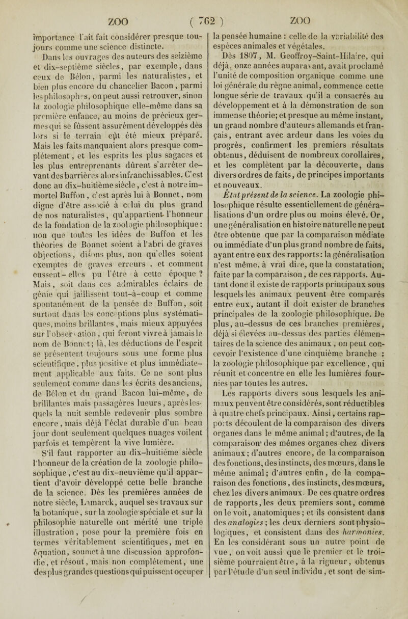 importance 1’ait fait considerer presque tou- jours coniine une science distincte. Dans les ouvrages des auteurs des seizieme et dix-septieme sieclcs, par excinple, dans ceux de Belon, parmi les naturalistes, et bien plus encore du chancelier Bacon , parmi les philosophy, onpeut aussi retrouver, sinon la zoologie philosophique elle-meme dans sa premiere enfance, au moins de precieux ger- mesqui se fussent assurementdeveloppes des lors si le terrain ept ete mieux prepare. Mais les faitsmanquaient alors presque com- pletement, et les esprits les plus sagaces et les plus entreprenants diirent s’arreter de- vant des barrieres alors infranchissables. G’est done au dix-huitieme siecle, e’est a notreim- mortel Buffon, cost apres lui a Bonnet, nom digne d’etre associe a celui du plus grand de nos naturalistes, qu’appartient- l’honneur de la fondation de la zoologie philosophique: non que toutes les idees de Buffon et les theories de Bonnet soient a l’abri de graves objections, disons plus, non qu’elles soient cxemptes de graves erreurs . et comment eussent-elles pu l’etre a cette epoque ? Mais, soit dans ces admirables eclairs de genie qui jaillisscnt tout-a-coup et comine spontanement de la pensee de Buffon, soit surtout dans les conceptions plus systemati- ques, moins brillantes , mais mieux appuy^es sur I’obsen ation , qui feront vivrea jamais le nom de Bonnet; la, les deductions de l’esprit se presentent loujours sous une forme plus scientifique, plus positive et plus immediate- ment applicable aux fails. Ge ne sont plus seulement comme dans les ecrits desanciens, de Belon et du grand Bacon lui-meme, de brilllantes mais passageres lueurs , apres les- quols la nuit semble redevenir plus sombre encore , mais deja 1’eclat durable d’un beau jour dont seulement quelques images voilent parfois et temperent la vive lumiere. S’il faut rapporter au dix-huitieme siecle l’honneur de la creation de la zoologie philo¬ sophique , e’est au dix-neuvieme qu’il appar- tient d’avoir developpe cette belle branche de la science. Des les premieres annees de notre siecle, Lamarck, auquel ses travaux sur la botanique, sur la zoologie spcciale et sur la philosophic naturelle ont merite une triple illustration, pose pour la premiere fois en termes veritablement scientifiques, met en equation, soumetaune discussion approfon- die, et r£sout, mais non completement, une des plus grandes questions qui puissent oceuper la pensee humaine : celle do la variabilite des especes animales et vegetales. Des 1807, M. Geoffroy-Saint-IIila:re, qui deja, onze annees aupara\ ant, avait proclame Tunite de composition organique comme une loi generale du regne animal, commence cette longue serie de travaux qu’il a consacres au developpement et a la demonstration de son immense theorie; et presque au mcme instant, un grand nombre d’auteurs allemands et fran- gais, entrant avec ardeur dans les voies du progres, confirmer.t les premiers resultats obtenus, deduisent de nombreux corollaires, et les completent par la decouverte, dans divers ordres de faits, de principes importants et nouveaux. Etatpresent de la science. La zoologie phi- losephique resulte essentiellement de genera¬ lisations d’un ordre plus ou moins eleve. Or, une generalisation en histoire naturelle ne peut etre obtenue que par la comparaison mediate ou immediate d’un plus grand nombre de faits, ayant entre eux des rapports: la generalisation n’est m6me, a vrai dire, que la constatation, faite par la comparaison, de ces rapports. Au- tant done il existe de rapports principaux sous lesquelsles animaux peuvent ^tre compares entre eux, autant il doit exister de branches principales de la zoologie philosophique. Do plus, au-dessus de ces branches premieres, deja si elevees au-dessus des parties elemen- taires de la science des animaux , on peut con- cevoir l’existence d une cinquieme branche : la zoologie philosophique par excellence , qui reunit et concentre en elle les lumieres four- nies par toutes les autres. Les rapports divers sous lesquels les ani¬ maux peuvent 6tre considcres, sont reductibles a quatre chefs principaux. Ainsi, certains rap¬ ports decoulent de la comparaison des divers organes dans le meme animal; d’aulres, de la comparaison1 des memes organes chez divers animaux; d’autres encore, de la comparaison des fonctions, des instincts, des moeurs, dans le meme animal; d’autres enfin, de la compa¬ raison des fonctions, des instincts, des moeurs, chez les divers animaux. De ces quatre ordres de rapports,les deux premiers sont, comme on le voit, anatomiques ; et ils consistent dans des analogies ; les deux derniers sontphysio- logiques, et consistent dans des harmonies. En les considerant sous un autre point de vue, on voit aussi que le premier ct le troi- sieme pourraient <kre, a la rigueur, obtenus oar l’etude d’un seul individu, et sont de sim-