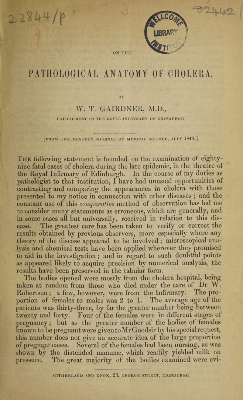 PATHOLOGICAL ANATOMY OF CHOLERA. BY W. T. GAIRDNER, M.D., PATHOLOGIST TO THE ROYAL INFIRMARY OF EDINBUBGK. [from the monthly journal of MEDICAL SCIENCE, JULY 1849.] The following statement is founded on the examination of eighty- nine fatal cases of cholera during the late epidemic, in the theatre ot the Royal Infirmary of Edinburgh. In the course of my duties as pathologist to that institution, I have had unusual opportunities of contrasting and comparing the appearances in cholera with those presented to my notice in connection with other diseases ; and the constant use of this comparative method of observation has led me to consider many statements as erroneous, which are generally, and in some cases all but universally, received in relation to this dis¬ ease. The greatest care has been taken to verify or correct the results obtained by previous observers, more especially where any theory of the disease appeared to be involved ; microscopical ana¬ lysis and chemical tests have been applied wherever they promised to aid in the investigation; and in regard to such doubtful points as appeared likely to acquire precision by numerical analysis, the results have been preserved in the tabular form. The bodies opened were mostly from the cholera hospital, being taken at random from those who died under the care of Dr W. Robertson; a few, however, were from the Infirmary. The pro¬ portion of females to males was 2 to 1. The average age of the patients was thirty-three, by far the greater number being between twenty and forty. Four of the females were in different stages of pregnancy; but as the greater number of the bodies of females known to be pregnant were giventoMrGoodsir by his special request, this number does not give an accurate idea of the large proportion of pregnant cases. Several of the females had been nursing, as was shown by the distended mammae, which readily yielded milk on pressure. The great majority of the bodies examined were evi- SUTHERLAND AND KNOX, 23, GEORGE STREET, EDINBURGH.