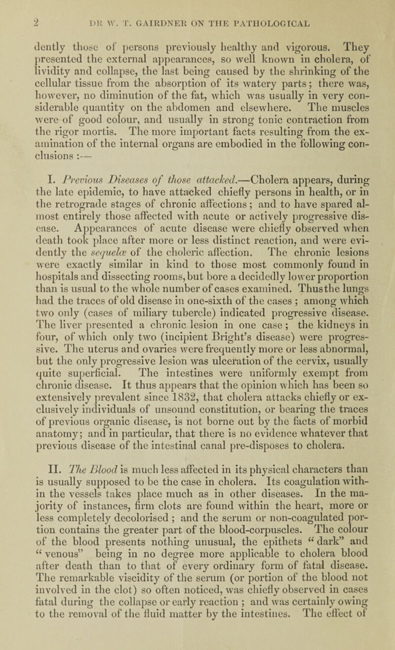 dently those of persons previously healthy and vigorous. They presented the external appearances, so well known in cholera, of lividity and collapse, the last being caused by the shrinking of the cellular tissue from the absorption of its watery parts; there was, however, no diminution of the fat, which was usually in very con¬ siderable quantity on the abdomen and elsewhere. The muscles were of good colour, and usually in strong tonic contraction from the rigor mortis. The more important facts resulting from the ex¬ amination of the internal organs are embodied in the following con¬ clusions :— I. Previous Diseases of those attacked.—Cholera appears, during the late epidemic, to have attacked chiefly persons in health, or in the retrograde stages of chronic affections; and to have spared al¬ most entirely those affected with acute or actively progressive dis¬ ease. Appearances of acute disease were chiefly observed when death took place after more or less distinct reaction, and were evi¬ dently the sequelae of the choleric affection. The chronic lesions were exactly similar in kind to those most commonly found in hospitals and dissecting rooms, but bore a decidedly lower proportion than is usual to the whole number of cases examined. Thus the lungs had the traces of old disease in one-sixth of the cases ; among which two only (cases of miliary tubercle) indicated progressive disease. The liver presented a chronic lesion in one case ; the kidneys in four, of which only two (incipient Bright’s disease) were progres¬ sive. The uterus and ovaries were frequently more or less abnormal, but the only progressive lesion was ulceration of the cervix, usually quite superficial. The intestines were uniformly exempt from chronic disease. It thus appears that the opinion which has been so extensively prevalent since 1832, that cholera attacks chiefly or ex¬ clusively individuals of unsound constitution, or bearing the traces of previous organic disease, is not borne out by the facts of morbid anatomy; and in particular, that there is no evidence whatever that previous disease of the intestinal canal pre-disposes to cholera. II. The Blood is much less affected in its physical characters than is usually supposed to be the case in cholera. Its coagulation with¬ in the vessels takes place much as in other diseases. In the ma¬ jority of instances, firm clots are found within the heart, more or less completely decolorised ; and the serum or non-coagulated por¬ tion contains the greater part of the blood-corpuscles. The colour of the blood presents nothing unusual, the epithets u dark” and “ venous” being in no degree more applicable to cholera blood after death than to that of every ordinary form of fatal disease. The remarkable viscidity of the serum (or portion of the blood not involved in the clot) so often noticed, was chiefly observed in cases fatal during the collapse or early reaction ; and was certainly owing to the removal of the fluid matter by the intestines. The effect of