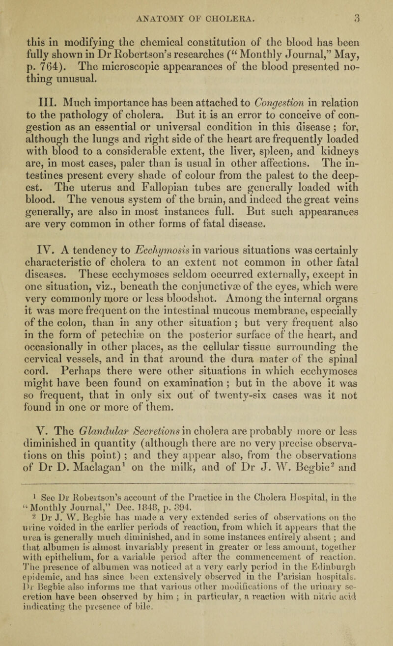 this in modifying the chemical constitution of the blood has been fully shown in Dr Robertson’s researches (“ Monthly Journal,” May, p. 764). The microscopic appearances of the blood presented no¬ thing unusual. III. Much importance has been attached to Congestion in relation to the pathology of cholera. But it is an error to conceive of con¬ gestion as an essential or universal condition in this disease ; for, although the lungs and right side of the heart are frequently loaded with blood to a considerable extent, the liver, spleen, and kidneys are, in most cases, paler than is usual in other affections. The in¬ testines present every shade of colour from the palest to the deep¬ est. The uterus and Fallopian tubes are generally loaded with blood. The venous system of the brain, and indeed the great veins generally, are also in most instances full. But such appearances are very common in other forms of fatal disease. IV. A tendency to Ecchymosis in various situations was certainly characteristic of cholera to an extent not common in other fatal diseases. These ecchymoses seldom occurred externally, except in one situation, viz., beneath the conjunctivse of the eyes, which were very commonly more or less bloodshot. Among the internal organs it was more frequent on the intestinal mucous membrane, especially of the colon, than in any other situation ; but very frequent also in the form of petechias on the posterior surface of the heart, and occasionally in other places, as the cellular tissue surrounding the cervical vessels, and in that around the dura mater of the spinal cord. Perhaps there were other situations in which ecchymoses might have been found on examination; but in the above it was so frequent, that in only six out of twenty-six cases was it not found in one or more of them. V. The Glandular Secretions in cholera are probably more or less diminished in quantity (although there are no very precise observa¬ tions on this point) ; and they appear also, from the observations of Dr D. Maclagan1 on the milk, and of Dr J. W. Begbie2 and 1 See Dr Robertson’s account of the Practice in the Cholera Hospital, in the “Monthly Journal,” Dec. 1848, p. 894. 2 Dr J. W. Begbie has made a very extended series of observations on the urine voided in the earlier periods of reaction, from which it appears that the urea is generally much diminished, and in some instances entirely absent; and that albumen is almost invariably present in greater or less amount, together with epithelium, for a variable period after the commencement of reaction. 'Pile presence of albumen was noticed at a very early period in the Edinburgh epidemic, and has since been extensively observed in the Parisian hospitals. Dr Begbie also informs me that various other modifications of the urinary se¬ cretion have been observed by him ; in particular, a reaction with nitric acid indicating the presence of bile.