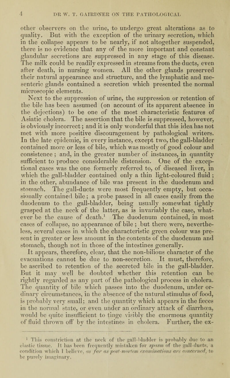 other observers on the urine, to undergo great alterations as to quality. But with the exception of the urinary secretion, which in the collapse appears to be nearly, if not altogether suspended, there is no evidence that any of the more important and constant glandular secretions are suppressed in any stage of this disease. The milk could be readily expressed in streams from the ducts, even after death, in nursing women. All the other glands preserved their natural appearance and structure, and the lymphatic and me¬ senteric glands contained a secretion which presented the normal microscopic elements. Next to the suppression of urine, the suppression or retention of the bile has been assumed (on account of its apparent absence in the dejections) to be one of the most characteristic features of Asiatic cholera. The assertion that the bile is suppressed, however, is obviously incorrect; and it is only wonderful that this idea has not met with more positive discouragement by pathological writers. In the late epidemic, in every instance, except two, the gall-bladder contained more or less of bile, which was mostly of good colour and consistence ; and, in the greater number of instances, in quantity sufficient to produce considerable distension. One of the excep¬ tional cases was the one formerly referred to, of diseased liver, in which the gall-bladder contained only a thin light-coloured fluid ; in the other, abundance of bile was present in the duodenum and stomach. The gall-ducts were most frequently empty, but occa¬ sionally contained bile; a probe passed in all cases easily from the duodenum to the gall-bladder, being usually somewhat tightly grasped at the neck of the latter, as is invariably the case, what¬ ever be the cause of death.1 The duodenum contained, in most cases of collapse, no appearance of bile ; but there were, neverthe¬ less, several cases in which the characteristic green colour was pre¬ sent in greater or less amount in the contents of the duodenum and stomach, though not in those of the intestines generally. It appears, therefore, clear, that the non-bilious character of the evacuations cannot be due to non-secretion. It must, therefore, be ascribed to retention of the secreted bile in the gall-bladder. But it may well be doubted whether this retention can be rightly regarded as any part of the pathological process in cholera. The quantity of bile which passes into the duodenum, under or¬ dinary circumstances, in the absence of the natural stimulus of food, is probably very small; and the quantity which appears in the faeces in the normal state, or even under an ordinary attack of diarrhoea, would be quite insufficient to tinge visibly the enormous quantity of fluid thrown off by the intestines in cholera. Further, the ex- 1 This constriction at the neck of the gall-1 >laddev is probably due to an elastic tissue. It has been frequently mistaken for spasm of the gall-ducts, a condition which 1 believe, as far as post-mortem examinations are concerned, to be purely imaginary.