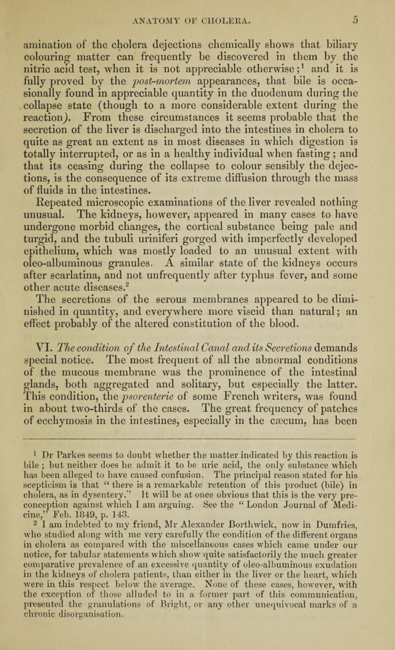 amination of the cholera dejections chemically shows that biliary colouring matter can frequently be discovered in them by the nitric acid test, when it is not appreciable otherwise;1 and it is fully proved by the post-mortem appearances, that bile is occa¬ sionally found in appreciable quantity in the duodenum during the collapse state (though to a more considerable extent during the reaction). From these circumstances it seems probable that the secretion of the liver is discharged into the intestines in cholera to quite as great an extent as in most diseases in which digestion is totally interrupted, or as in a healthy individual when fasting; and that its ceasing during the collapse to colour sensibly the dejec¬ tions, is the consequence of its extreme diffusion through the mass of fluids in the intestines. Repeated microscopic examinations of the liver revealed nothing unusual. The kidneys, howTever, appeared in many cases to have undergone morbid changes, the cortical substance being pale and turgid, and the tubuli uriniferi gorged with imperfectly developed epithelium, which wTas mostly loaded to an unusual extent with oleo-albuminous granules. A similar state of the kidneys occurs after scarlatina, and not unfrequently after typhus fever, and some other acute diseases.2 * * * * The secretions of the serous membranes appeared to be dimi¬ nished in quantity, and everywhere more viscid than natural; an effect probably of the altered constitution of the blood. VI. The condition of the Intestinal Canal and its Secretions demands special notice. The most frequent of all the abnormal conditions of the mucous membrane was the prominence of the intestinal glands, both aggregated and solitary, but especially the latter. This condition, the psorenterie of some French writers, w7as found in about two-thirds of the cases. The great frequency of patches of ecchymosis in the intestines, especially in the caecum, has been 1 Dr Parkes seems to doubt whether the matter indicated by this reaction is bile ; but neither does he admit it to be uric acid, the only substance which has been alleged to have caused confusion. The principal reason stated for his scepticism is that “ there is a remarkable retention of this product (bile) in cholera, as in dysentery.” It will be at once obvious that this is the very pre¬ conception against which 1 am arguing. See the “ London Journal of Medi¬ cine,” Feb. 1849, p. 143. 2 I am indebted to my friend, Mr Alexander JBorthwick, now in Dumfries, who studied along with me very carefully the condition of the different organs in cholera as compared with the miscellaneous cases which came under our notice, for tabular statements which show quite satisfactorily the much greater comparative prevalence of an excessive quantity of oleo-albuminous exudation in the kidneys of cholera patients, than either in the liver or the heart, which were in this respect below the average. None of these cases, however, with the exception of those alluded to in a former part of this communication, presented the granulations of Bright, or any other unequivocal marks of a chronic disorganisation.