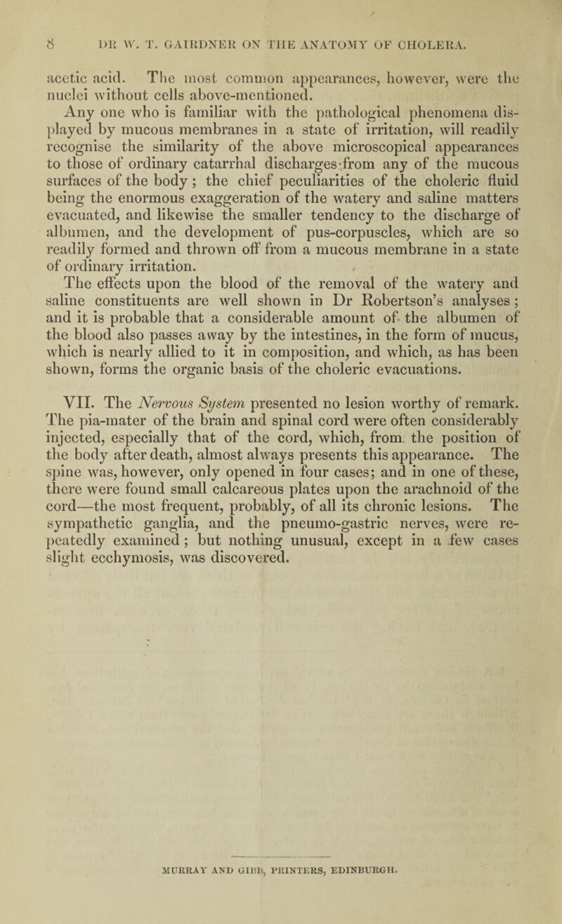 acetic acid. The most common appearances, however, were the nuclei without cells above-mentioned. Any one who is familiar with the pathological phenomena dis¬ played by mucous membranes in a state of irritation, will readily recognise the similarity of the above microscopical appearances to those of ordinary catarrhal discharges from any of the mucous surfaces of the body; the chief peculiarities of the choleric fluid being the enormous exaggeration of the watery and saline matters evacuated, and likewise the smaller tendency to the discharge of albumen, and the development of pus-corpuscles, which are so readily formed and thrown off from a mucous membrane in a state of ordinary irritation. The effects upon the blood of the removal of the watery and saline constituents are well shown in Dr Robertson’s analyses; and it is probable that a considerable amount of the albumen of the blood also passes away by the intestines, in the form of mucus, which is nearly allied to it in composition, and which, as has been shown, forms the organic basis of the choleric evacuations. VII. The Nervous System presented no lesion worthy of remark. The pia-mater of the brain and spinal cord were often considerably injected, especially that of the cord, which, from, the position of the body after death, almost always presents this appearance. The spine was, however, only opened in four cases; and in one of these, there were found small calcareous plates upon the arachnoid of the cord—the most frequent, probably, of all its chronic lesions. The sympathetic ganglia, and the pneumo-gastric nerves, were re¬ peatedly examined ; but nothing unusual, except in a few cases slight ecchymosis, was discovered. MURRAY AND GIBH, PRINTERS, EDINBURGH.