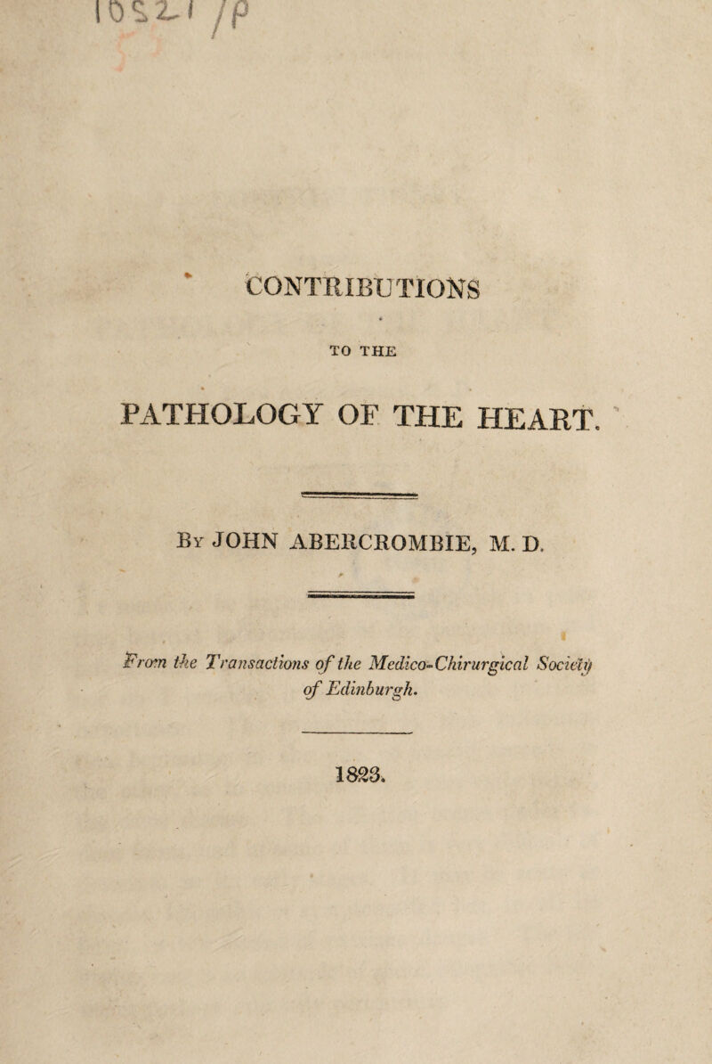 CONTRIBUTIONS * TO THE PATHOLOGY OF THE HEART. By JOHN ABERCROMBIE, M. D. Firm the Transactions of the Medico~Ckirurgical Society of Edinburgh. 1823.