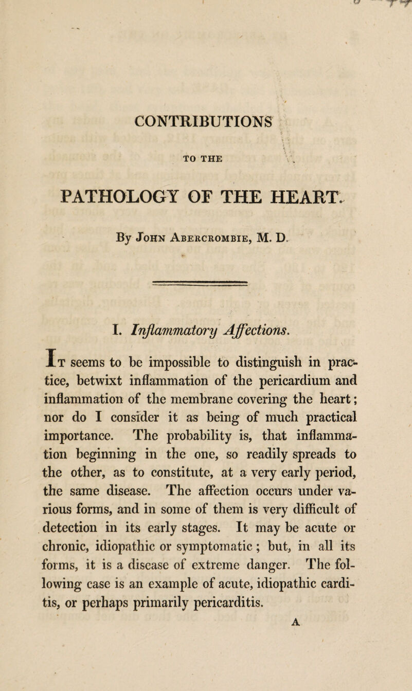 CONTRIBUTIONS \ ' \ l \ . TO THE PATHOLOGY OF THE HEART. By John Abercrombie, M. D. I. Inflammatory Affections. It seems to be impossible to distinguish in prac¬ tice, betwixt inflammation of the pericardium and inflammation of the membrane covering the heart; nor do I consider it as being of much practical importance. The probability is, that inflamma¬ tion beginning in the one, so readily spreads to the other, as to constitute, at a very early period, the same disease. The affection occurs under va¬ rious forms, and in some of them is very difficult of detection in its early stages. It may be acute or chronic, idiopathic or symptomatic; but, in all its forms, it is a disease of extreme danger. The fol¬ lowing case is an example of acute, idiopathic cardi¬ tis, or perhaps primarily pericarditis.
