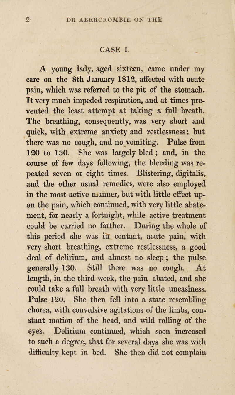 CASE I A young lady, aged sixteen, came under my care on the 8th January 1812, affected with acute pain, which was referred to the pit of the stomach. It very much impeded respiration, and at times pre¬ vented the least attempt at taking a full breath. The breathing, consequently, was very short and quick, with extreme anxiety and restlessness; but there was no cough, and no vomiting. Pulse from 120 to 130. She was largely bled; and, in the course of few days following, the bleeding was re¬ peated seven or eight times. Blistering, digitalis, and the other usual remedies, were also employed in the most active manner, but with little effect up¬ on the pain, which continued, with very little abate¬ ment, for nearly a fortnight, while active treatment could be carried no farther. During the whole of this period she was in contant, acute pain, with very short breathing, extreme restlessness, a good deal of delirium, and almost no sleep; the pulse generally 130. Still there was no cough. At length, in the third week, the pain abated, and she could take a full breath with very little uneasiness. Pulse 120. She then fell into a state resembling chorea, with convulsive agitations of the limbs, con¬ stant motion of the head, and wild rolling of the eyes. Delirium continued, which soon increased to such a degree, that for several days she was with difficulty kept in bed. She then did not complain