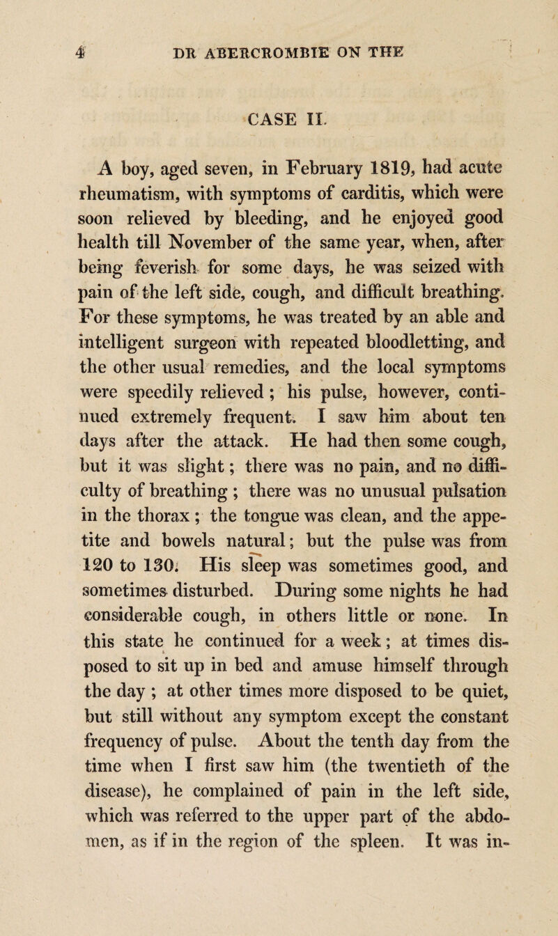 CASE II. A boy, aged seven, in February 1819, had acute rheumatism, with symptoms of carditis, which were soon relieved by bleeding, and he enjoyed good health till November of the same year, when, after being feverish for some days, he was seized with pain of the left side, cough, and difficult breathing. For these symptoms, he was treated by an able and intelligent surgeon with repeated bloodletting, and the other usual remedies, and the local symptoms were speedily relieved ; his pulse, however, conti¬ nued extremely frequent. I saw him about ten days after the attack. He had then some cough, but it was slight; there was no pain, and no diffi¬ culty of breathing ; there was no unusual pulsation in the thorax ; the tongue was clean, and the appe¬ tite and bowels natural; but the pulse was from 120 to 130; His sleep was sometimes good, and sometimes disturbed. During some nights he had considerable cough, in others little or none. In this state he continued for a week; at times dis- * posed to sit up in bed and amuse himself through the day ; at other times more disposed to be quiet, but still without any symptom except the constant frequency of pulse. About the tenth day from the time when I first saw him (the twentieth of the disease), he complained of pain in the left side, which was referred to the upper part of the abdo¬ men, as if in the region of the spleen. It was in-