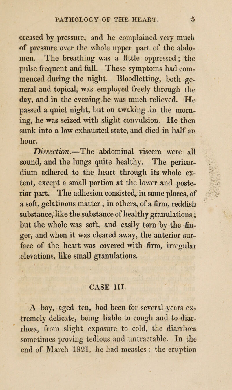 •creased by pressure, and he complained very much of pressure over the whole upper part of the abdo¬ men. The breathing was a little oppressed; the pulse frequent and full. These symptoms had com¬ menced diming the night. Bloodletting, both ge¬ neral and topical, was employed freely through the day, and in the evening he was much relieved. He passed a quiet night, but on awaking in the morn¬ ing, he was seized with slight convulsion. He then sunk into a low exhausted state, and died in half an hour. Dissection.—The abdominal viscera were all sound, and the lungs quite healthy. The pericar¬ dium adhered to the heart through its whole ex¬ tent, except a small portion at the lower and poste¬ rior part. The adhesion consisted, in some places, of a soft, gelatinous matter; in others, of a firm, reddish substance, like the substance of healthy granulations; but the whole was soft, and easily torn by the fin¬ ger, and when it was cleared away, the anterior sur¬ face of the heart was covered with firm, irregular elevations, like small granulations. CASE III. A boy, aged ten, had been for several years ex« tremely delicate, being liable to cough and to diar¬ rhoea, from slight exposure to cold, the diarrhoea sometimes proving tedious and untractable. In the end of March 1821, he had measles: the eruption