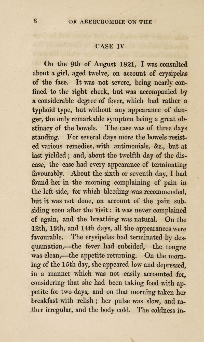 CASE IV. On the 9th of August 1821, I was consulted about a girl, aged twelve, on account of erysipelas of the face. It was not severe, being nearly con¬ fined to the right cheek, but was accompanied by a considerable degree of fever, which had rather a typhoid type, but without any appearance of dan¬ ger, the only remarkable symptom being a great ob¬ stinacy of the bowels. The case was of three days standing. For several days more the bowels resist¬ ed various remedies, with antimonials, &c., but at last yielded ; and, about the twelfth day of the dis¬ ease, the case had every appearance of terminating favourably. About the sixth or seventh day, I had found her in the morning complaining of pain in the left side, for which bleeding was recommended, but it was not done, on account of the pain sub¬ siding soon after the “Visit: it was never complained of again, and the breathing was natural. On the 12th, 13th, and 14th days, all the appearances were favourable. The erysipelas had terminated by des¬ quamation,—the fever had subsided,—-the tongue was clean,—the appetite returning. On the morn¬ ing of the 15th day, she appeared low and depressed, in a manner which was not easily accounted for, considering that she had been taking food with ap¬ petite for two days, and on that morning taken her breakfast with relish; her pulse was slow, and ra¬ ther irregular, and the body cold. The coldness in-