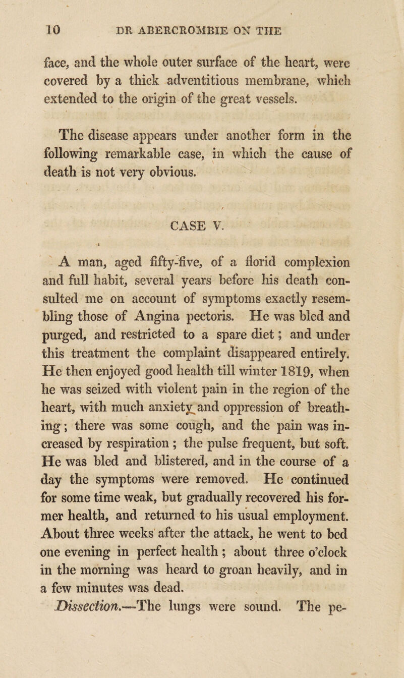 face, and the whole outer surface of the heart, were covered by a thick adventitious membrane, which extended to the origin of the great vessels. The disease appears under another form in the following remarkable case, in which the cause of death is not very obvious. ' - , j- / CASE V. A man, aged fifty-five, of a florid complexion and full habit, several years before his death con¬ sulted me on account of symptoms exactly resem¬ bling those of Angina pectoris. He was hied and purged, and restricted to a spare diet; and under this treatment the complaint disappeared entirely. He then enjoyed good health till winter 1819, when he was seized with violent pain in the region of the heart, with much anxiety^ and oppression of breath¬ ing ; there was some cough, and the pain was in¬ creased by respiration ; the pulse frequent, but soft. He was bled and blistered, and in the course of a day the symptoms were removed. He continued for some time weak, but gradually recovered his for¬ mer health, and returned to his usual employment. About three weeks after the attack, he went to bed one evening in perfect health ; about three o’clock in the morning was heard to groan heavily, and in a few minutes was dead. Dissection,—The lungs were sound. The pe-