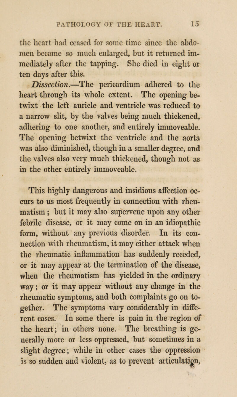 the heart had ceased for some time since the abdo¬ men became so much enlarged, but it returned im¬ mediately after the tapping. She died in eight or ten days after this. Dissection.—The pericardium adhered to the heart through its whole extent. The opening be¬ twixt the left auricle and ventricle was reduced to a narrow slit, by the valves being much thickened, adhering to one another, and entirely immoveable. The opening betwixt the ventricle and the aorta was also diminished, though in a smaller degree, and the valves also very much thickened, though not as in the other entirely immoveable. This highly dangerous and insidious affection oc¬ curs to us most frequently in connection with rheu¬ matism ; but it may also supervene upon any other febrile disease, or it may come on in an idiopathic form, without any previous disorder. In its con¬ nection with rheumatism, it may either attack when the rheumatic inflammation has suddenly receded, or it may appear at the termination of the disease, when the rheumatism has yielded in the ordinary way; or it may appear without any change in the rheumatic symptoms, and both complaints go on to¬ gether. The symptoms vary considerably in diffe¬ rent cases. In some there is pain in the region of the heart; in others none. The breathing is ge¬ nerally more or less oppressed, but sometimes in a slight degree; while in other cases the oppression is so sudden and violent, as to prevent articulation,
