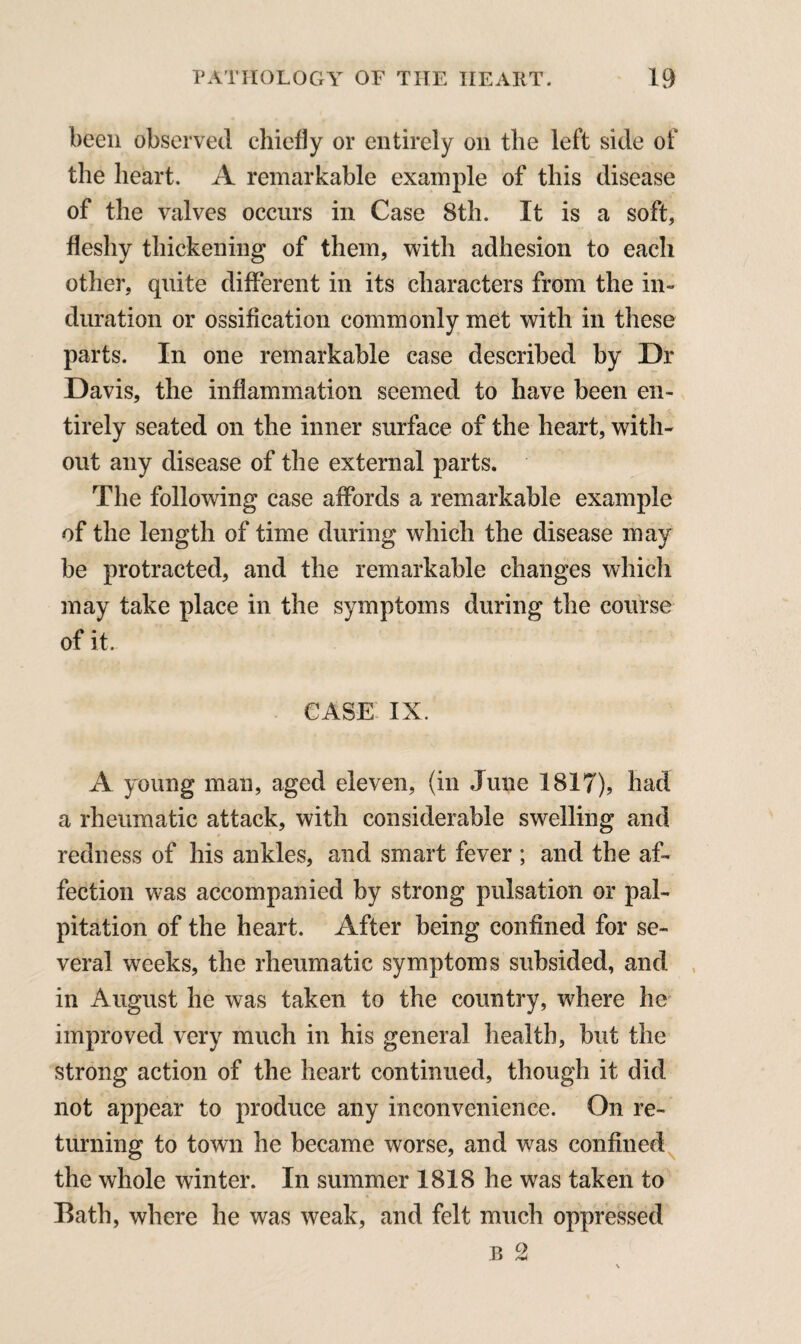 been observed chiefly or entirely on the left side of the heart. A remarkable example of this disease of the valves occurs in Case 8th. It is a soft, fleshy thickening of them, with adhesion to each other, quite different in its characters from the in¬ duration or ossification commonly met with in these parts. In one remarkable case described by Dr Davis, the inflammation seemed to have been en¬ tirely seated on the inner surface of the heart, with¬ out any disease of the external parts. The following case affords a remarkable example of the length of time during which the disease may be protracted, and the remarkable changes which may take place in the symptoms during the course of it. CASE IX. A young man, aged eleven, (in June 1817), had a rheumatic attack, with considerable swelling and redness of his ankles, and smart fever ; and the af¬ fection was accompanied by strong pulsation or pal¬ pitation of the heart. After being confined for se¬ veral weeks, the rheumatic symptoms subsided, and in August he was taken to the country, where he improved very much in his general health, but the strong action of the heart continued, though it did not appear to produce any inconvenience. On re¬ turning to town he became worse, and was confined the whole winter. In summer 1818 he was taken to Bath, where he was weak, and felt much oppressed