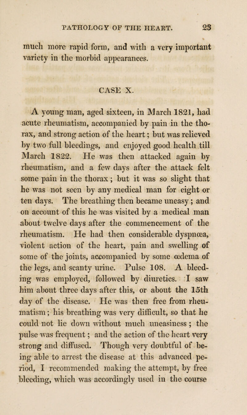 much more rapid form, and with a very important variety in the morbid appearances. CASE X. A young man, aged sixteen, in March 1821, had acute rheumatism, accompanied by pain in the tho¬ rax, and strong action of the heart; but was relieved by two full bleedings, and enjoyed good health till March 1822. He was then attacked again by rheumatism, and a few days after the attack felt some pain in the thorax; but it was so slight that he was not seen by any medical man for eight or ten days. The breathing then became uneasy; and on account of this he was visited by a medical man about twelve days after the commencement of the rheumatism. He had then considerable dyspnoea, violent action of the heart, pain and swelling of some of the joints, accompanied by some oedema of the legs, and scanty urine. Pulse 108. A bleed¬ ing was employed, followed by diuretics. I saw him about three days after this, or about the 15th day of the disease. He was then free from rheu¬ matism ; his breathing was very difficult, so that he could not lie down without much uneasiness ; the pulse was frequent; and the action of the heart very strong and diffused. Though very doubtful of be¬ ing able to arrest the disease at this advanced pe¬ riod, I recommended making the attempt, by free bleeding, which was accordingly used in the course