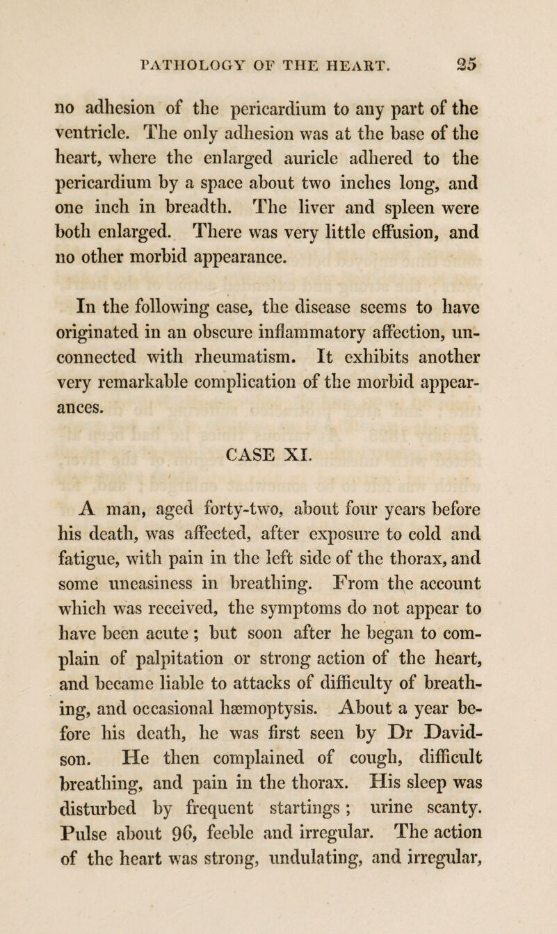 no adhesion of the pericardium to any part of the ventricle. The only adhesion was at the base of the heart, where the enlarged auricle adhered to the pericardium by a space about two inches long, and one inch in breadth. The liver and spleen were both enlarged. There was very little effusion, and no other morbid appearance. In the following case, the disease seems to have originated in an obscure inflammatory affection, un¬ connected with rheumatism. It exhibits another very remarkable complication of the morbid appear¬ ances. CASE XI. A man, aged forty-two, about four years before his death, was affected, after exposure to cold and fatigue, with pain in the left side of the thorax, and some uneasiness in breathing. From the account which was received, the symptoms do not appear to have been acute ; but soon after he began to com¬ plain of palpitation or strong action of the heart, and became liable to attacks of difficulty of breath¬ ing, and occasional haemoptysis. About a year be¬ fore his death, he was first seen by Dr David¬ son. He then complained of cough, difficult breathing, and pain in the thorax. His sleep was disturbed by frequent startings; urine scanty. Pulse about 96, feeble and irregular. The action of the heart was strong, undulating, and irregular,