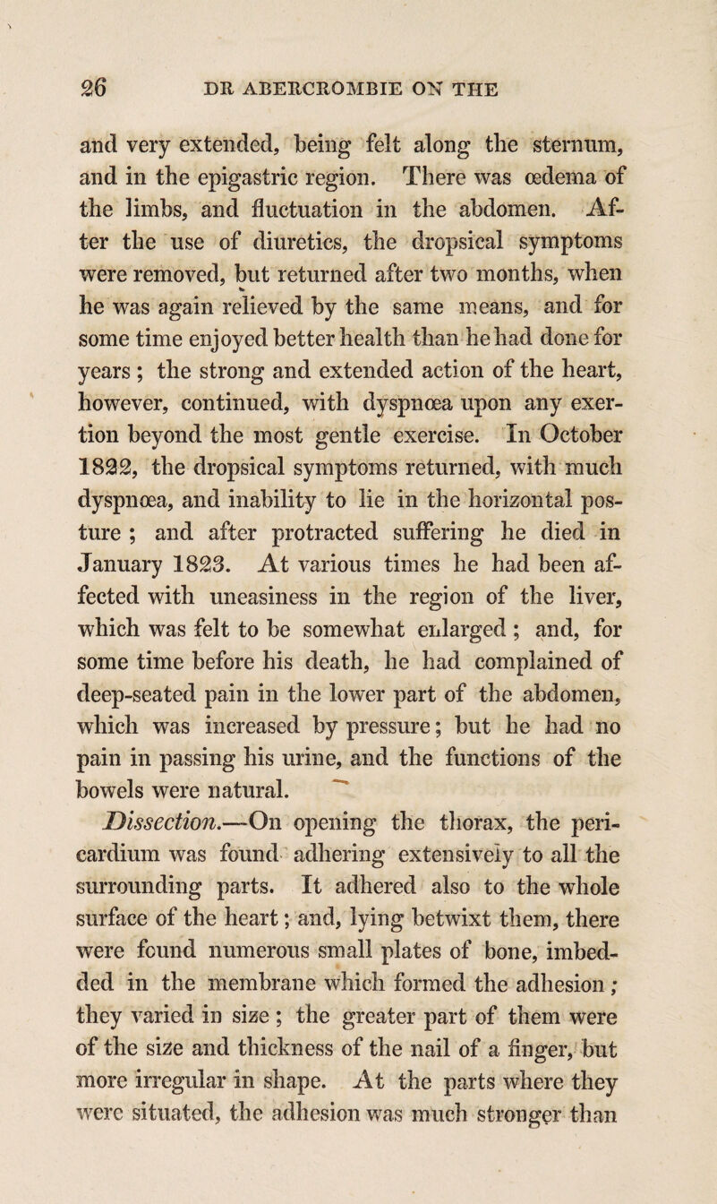 and very extended, being felt along the sternum, and in the epigastric region. There was oedema of the limbs, and fluctuation in the abdomen. Af¬ ter the use of diuretics, the dropsical symptoms were removed, but returned after two months, when he was again relieved by the same means, and for some time enjoyed better health than he had done for years ; the strong and extended action of the heart, however, continued, with dyspnoea upon any exer¬ tion beyond the most gentle exercise. In October 1832, the dropsical symptoms returned, with much dyspnoea, and inability to lie in the horizontal pos¬ ture ; and after protracted suffering he died in January 1823. At various times he had been af¬ fected with uneasiness in the region of the liver, which was felt to be somewhat enlarged ; and, for some time before his death, he had complained of deep-seated pain in the lower part of the abdomen, which was increased by pressure; but he had no pain in passing his urine, and the functions of the bowels were natural. Dissection.—On opening the thorax, the peri¬ cardium was found adhering extensively to all the surrounding parts. It adhered also to the whole surface of the heart; and, lying betwixt them, there were found numerous small plates of bone, imbed¬ ded in the membrane which formed the adhesion ; they varied in size ; the greater part of them were of the size and thickness of the nail of a finger, but more irregular in shape. At the parts where they were situated, the adhesion was much stronger than