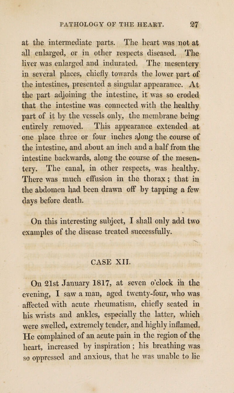 at the intermediate parts. The heart was not at all enlarged, or in other respects diseased. The liver was enlarged and indurated. The mesentery in several places, chiefly towards the lower part of the intestines, presented a singular appearance. At the part adjoining the intestine, it was so eroded that the intestine was connected with the healthy part of it by the vessels only, the membrane being entirely removed. This appearance extended at one place three or four inches along the course of the intestine, and about an inch and a half from the intestine backwards, along the course of the mesen¬ tery. The canal, in other respects, was healthy. There was much effusion in the thorax; that in the abdomen had been drawn off by tapping a few days before death. * On this interesting subject, I shall only add two examples of the disease treated successfully. CASE XII. On 21st January 1817, at seven o’clock in the evening, I saw a man, aged twenty-four, who was affected with acute rheumatism, chiefly seated in his wrists and ankles, especially the latter, which were swelled, extremely tender, and highly inflamed. He complained of an acute pain in the region of the heart, increased by inspiration ; his breathing was so oppressed and anxious, that he was unable to lie