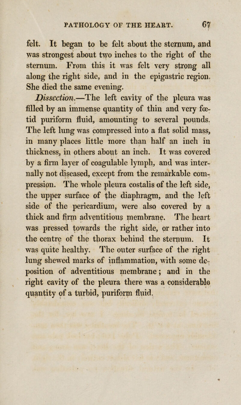  f felt. It began to be felt about the sternum, and was strongest about two inches to the right of the sternum. From this it was felt very strong all along the right side, and in the epigastric region. She died the same evening. Dissection.—The left cavity of the pleura was filled by an immense quantity of thin and very foe- tid puriform fluid, amounting to several pounds. The left lung was compressed into a flat solid mass, in many places little more than half an inch in thickness, in others about an inch. It was covered by a firm layer of coagulable lymph, and was inter¬ nally not diseased, except from the remarkable com¬ pression. The whole pleura costalis of the left side, the upper surface of the diaphragm, and the left side of the pericardium, were also covered by a thick and firm adventitious membrane. The heart was pressed towards the right side, or rather into the centre of the thorax behind the sternum. It was quite healthy. The outer surface of the right lung shewed marks of inflammation, with some de¬ position of adventitious membrane; and in the right cavity of the pleura there was a considerable quantity of a turbid, puriform fluid.