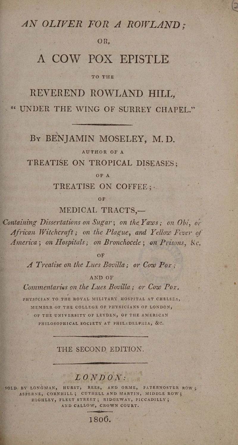 OR, A COW POX EPISTLE TO THE REVEREND ROWLAND HILE, -* UNDER THE WING OF SURREY CHAPEL.” By BENJAMIN MOSELEY, M.D. AUTHOR OFA TREATISE ON TROPICAL DISEASES; 7 OF A TREATISE ON COFFEE;- ‘i MEDICAL TRACTS,— Containing Dissertations on Sugar; on the Yaws; on Obi, or African Witchcraft ; on the Plague, and Yellow Fever of America; on Hospitals; on Bronchocele; on Prisons, Ke. OF | A Treatise on the Lues Bovilla; or Cow Pox ; : AND OF — . Commentaries on the Lues Bovilla; or Cow Pox, PHYSICIAN TO THE ROYAL MILITARY HOSPITAL AT CHELSEA, MEMBER OF THE COLLEGE OF PHYSICIANS OF LONDON, ’ OF THE UNIVERSITY OF LEYDEN, OF THE AMERICAN PHILOSOPHICAL SOCIETY AT PHILADELPHIA, &c. THE SECOND EDITION. i LONDON: SOLD. BY LONGMAN, HURST, REES, AND ORME, PATERNOSTER ROW 3 ms ASPERNE, CORNHILL3 CUTHELL AND MARTIN, MIDDLE ROW$ yi HIGHLEY, FLEET STREET; RIDGEWAY, PICCADILLY 3 ee ; é AND CALLOW, CROWN COURT. 1806.