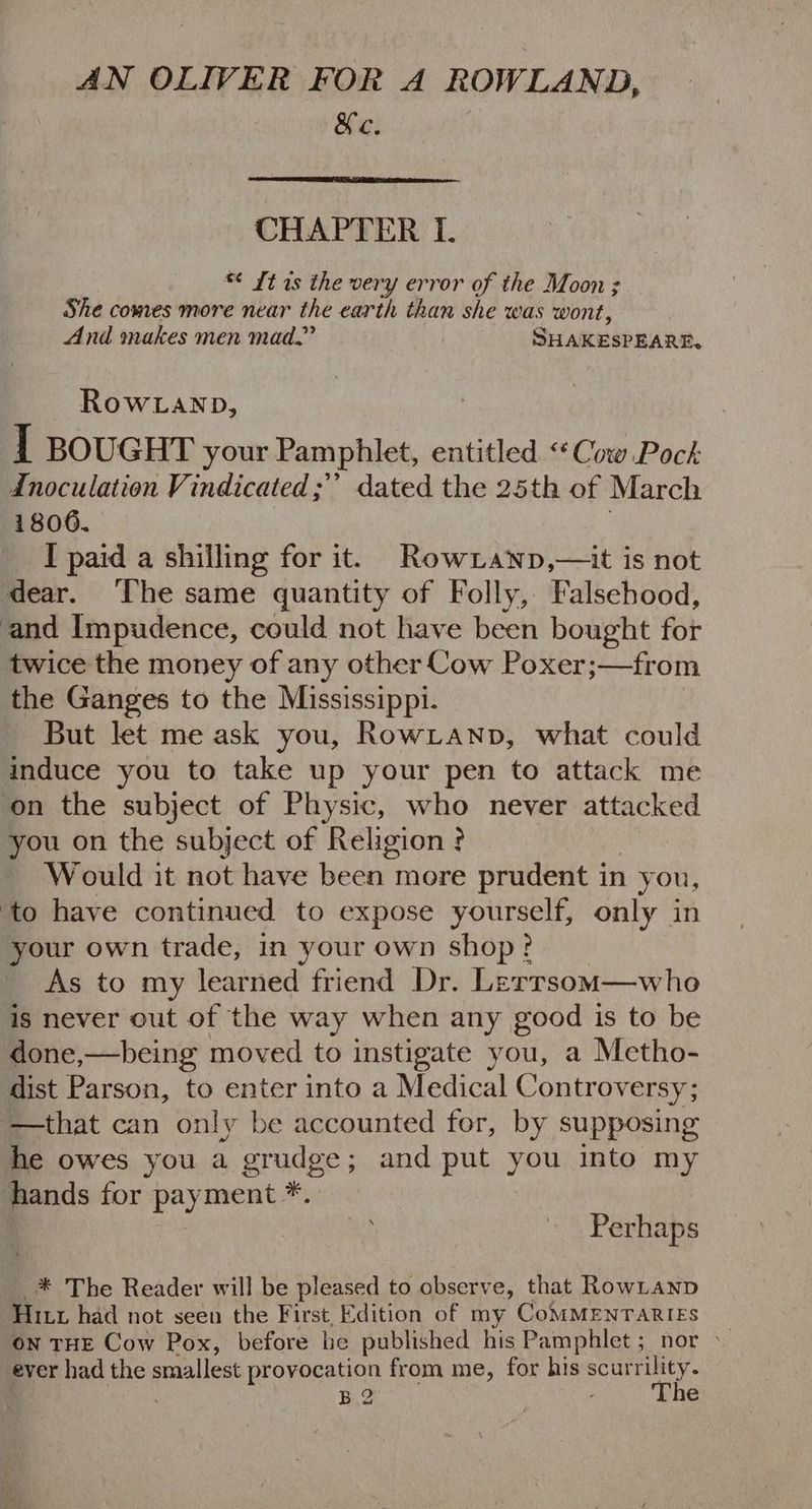 &c. CHAPTER I. *¢ It 1s the very error of the Moon; She comes more near the earth than she was wont, And makes men mad.’ Sraceseane. ~ Rowwanp, I BOUGHT your Pamphlet, entitled ‘Cow Pock: Inoculation Vindicated;” dated the 25th of March 18006, I paid a shilling for it. RowLanp,—it is not dear. The same quantity of Folly, Falsehood, and Impudence, could not have been bought for twice the money of any other Cow Poxer;—from the Ganges to the Mississippi. But let me ask you, RowLanp, what could induce you to take up your pen to attack me ‘on the subject of Physic, who never attacked you on the subject of Religion? Wouldit not have been more prudent in 1 you, ‘to have continued to expose yourself, only in your own trade, in your own shop? As to my learned friend Dr. Lerrsom—who is never out of the way when any good is to be done,—being moved to instigate you, a Metho- dist Parson, to enter into a Medical Controv ersy; —that can only be accounted for, by supposing he owes you a grudge; and put you into my hands for payment *.. | , Perhaps -* The Reader will be pleased to observe, that RowLanp Hix had not seen the First Edition of my CoMMENTARIES on THE Cow Pox, before he published his Pamphlet; nor > ever had the es provocation from me, for his scurrility. B2 The