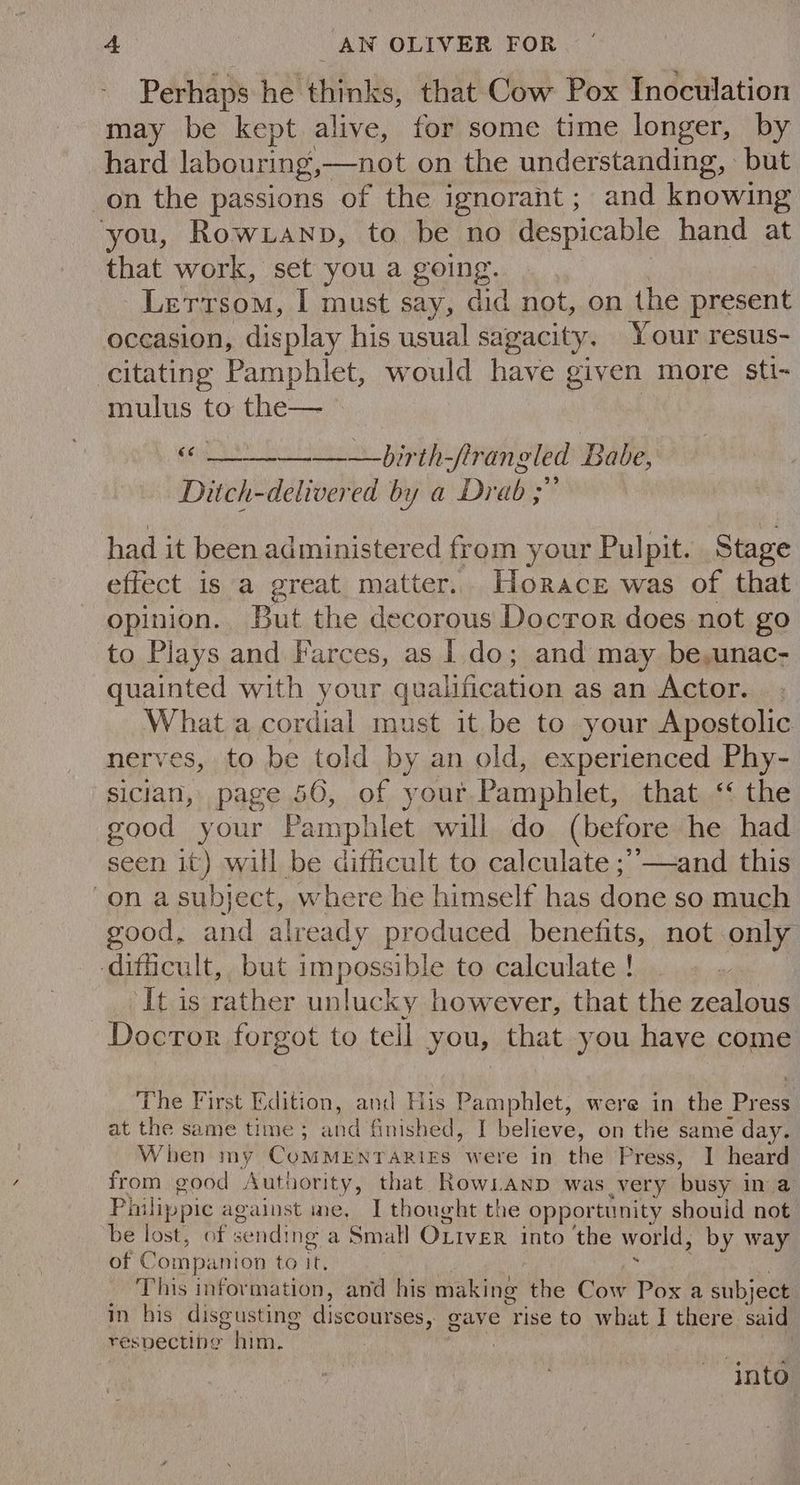 Perhaps he thinks, that Cow Pox Inoculation may be kept alive, for some time longer, by hard labouring, —not on the understanding, but on the passions of the ignorant ; and knowing you, Rowxtanp, to be no despicable hand at that work, set you a going. Lerrsom, I must say, did not, on the present occasion, display his usual sagacity. Your resus- citating Pamphlet, would have given more sti- mulus to the— _ bipth-frangled Babe, Ditch-delivered by a Drab ; had it been administered from your Pulpit. Stage effect is a great matter. Horace was of that opinion. But the decorous Docror does not go to Plays and Farces, as I.do; and may be,unac- quainted with your qualification as an Actor. . What a cordial must it be to your Apostolic nerves, to be told by an old, experienced Phy- sician, page 50, of your.Pamphlet, that ‘ the good your Pamphlet will do (before he had seen it) will be difficult to calculate ;’—and this on a subject, where he himself has done so much good, and already produced benefits, not only ‘difficult, but impossible to calculate ! It is rather unlucky however, that the zealous Docror forgot to tell you, that you have come The First Edition, and His Pamphlet, were in the Press at the same time; and finished, | believe, on the same day. When my CoMMENTARIES were in the Press, I heard from good Authority, that RowLanp was very busy in a Philip pic against ine, I thought the opportunity should not ‘be lost, of sending a Small OLiveR into ‘the world, by way of Companion to it. This information, and his making the Cow Pox a subj ect in his disgusting discourses, gave rise to what J there. ui respecting him. ‘into