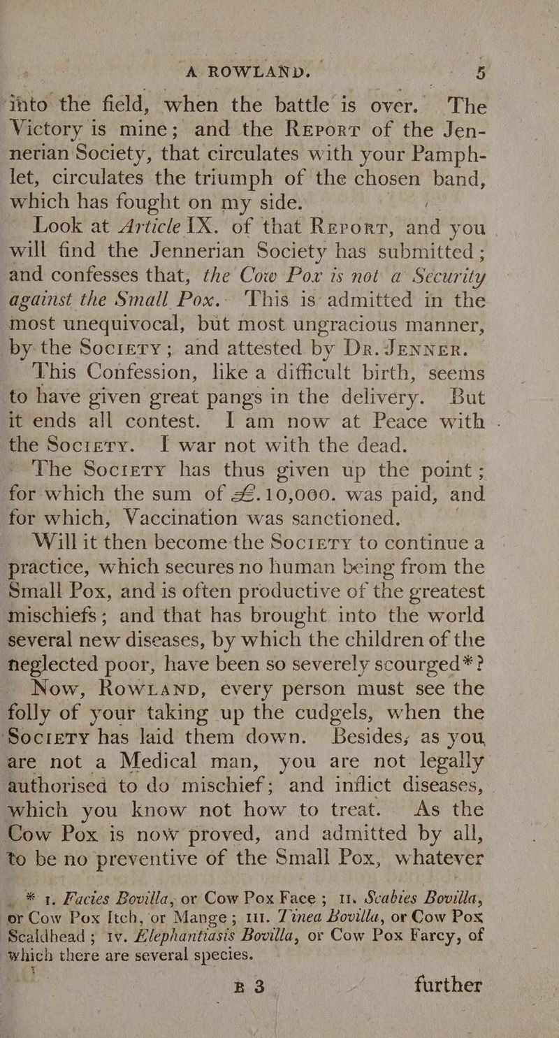 into the field, when the battle is over. The Victory is mine; and the Report of the Jen- nerian Society, that circulates with your Pamph- let, circulates the triumph of the chosen band, which has fought on my side. Look at Article IX. of that Rerorr, and you | will find the Jennerian Society has submitted ; and confesses that, the Cow Pow is not a Security against the Small Pox. ‘This is admitted in the most unequivocal, but most ungracious manner, by the Sociery; and attested by Dr. JENNER. This Confession, like a difficult birth, seems to have given great pangs in the delivery. But it ends all contest. I am now at Peace with . the Socrery. I war not with the dead. The Society has thus given up the point ; for which the sum of &. 10, 000. was paid, and for which, Vaccination was sanctioned. Will it then become the Society to continue a practice, which secures no human being from the Small Pox, and is often productive of the greatest mischiefs; and that has brought into the world several new diseases, by which the children of the neglected poor, have been so severely scourged*? Now, Row .anp, every person must see the folly of your taking up the cudgels, when the ‘Society has laid them down. Besides; as you, are not a Medical man, you are not legally authorised to do renee and inflict diseases, which you know not how to treat. As the Cow Pox is now proved, and admitted by all, to be no preventive of the Small Pox, whatever _ * 1, Facies Bovilla, or Cow Pox Face ; 11. Scabies Bovilla, or Cow Pox Itch, or Mange ; ut. Tinea Bovilla, or Cow Pox Scaldhead ; tv. Elephantiasis Bovilla, or Cow Pox Farcy, of which there are several species. B3 further