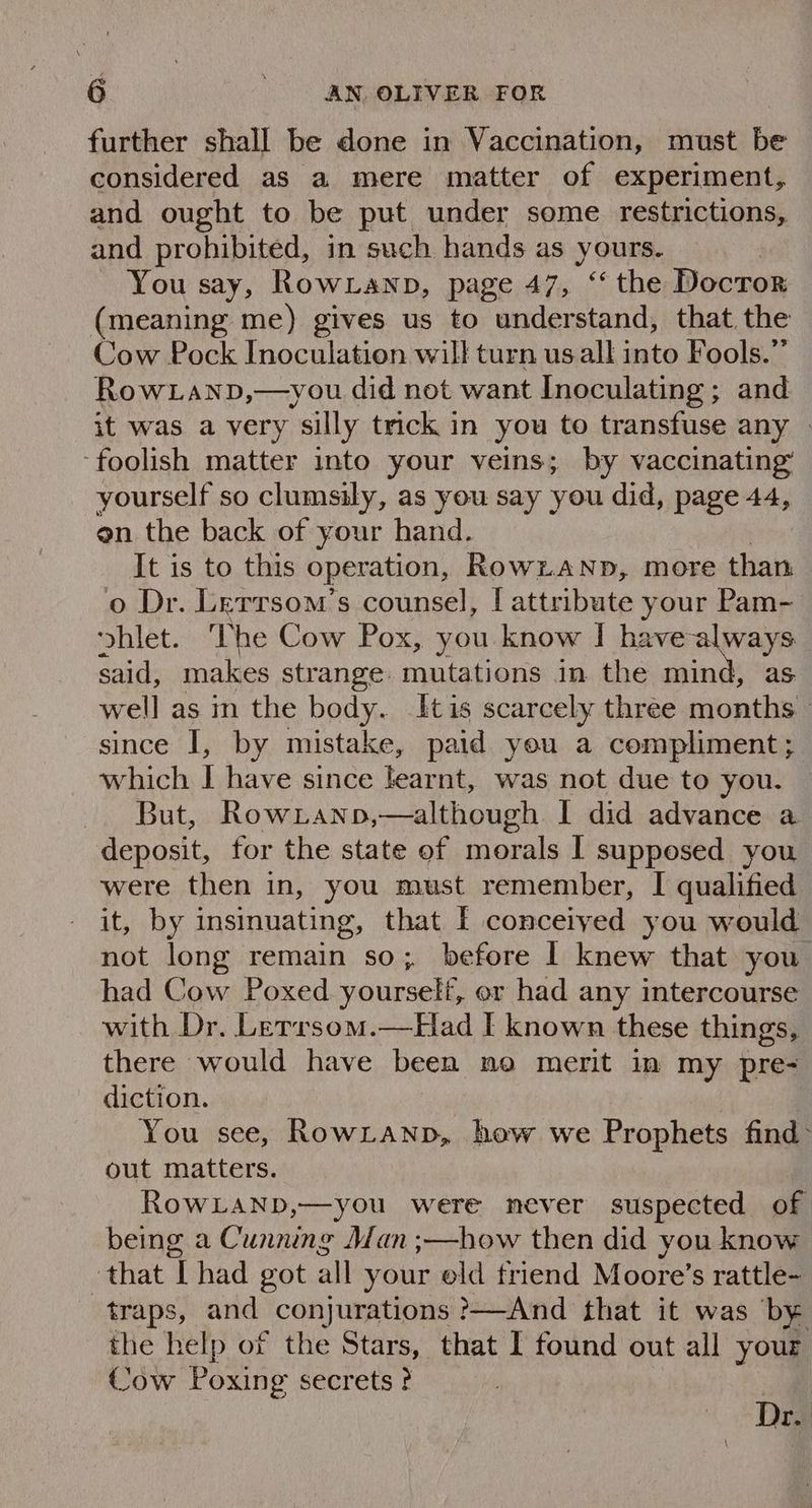 further shall be done in Vaccination, must be considered as a mere matter of experiment, and ought to be put under some restrictions, and prohibited, in such hands as yours. | You say, Rowianp, page 47, “‘ the Docror (meaning me) gives us to understand, that the Cow Pock Inoculation will turn us all into Fools.” RowLanp,—you did not want Inoculating ; and it was a very silly trick in you to transfuse any . ‘foolish matter into your veins; by vaccinating’ yourself so clumsily, as you say you did, page 44, en the back of your hand. It is to this operation, RownaNnp, more than o Dr. Lerrsom’s counsel, [attribute your Pam- ‘yhlet. The Cow Pox, you know | havealways said, makes strange. mutations in the mind, as well as in the body. [tis scarcely three months - since I, by mistake, paid you a compliment; which I have since learnt, was not due to you. But, Rowianp,—although I did advance a deposit, for the state of morals I supposed you were then in, you must remember, I qualified it, by insinuating, that [ conceiyed you would not long remain so; before | knew that you had Cow Poxed yourself, or had any intercourse with Dr, Lerrsom.—Had I known these things, there would have been no merit im my pre- diction. You see, RowLanp, how we Prophets find out matters. RowLaND,—you were never suspected of being a Cunning Man ;—how then did you know ‘that [had got all your old triend Moore’s rattle- traps, and conjurations ?—And that it was by the help of the Stars, that I found out all your Cow Poxing secrets ? Dro