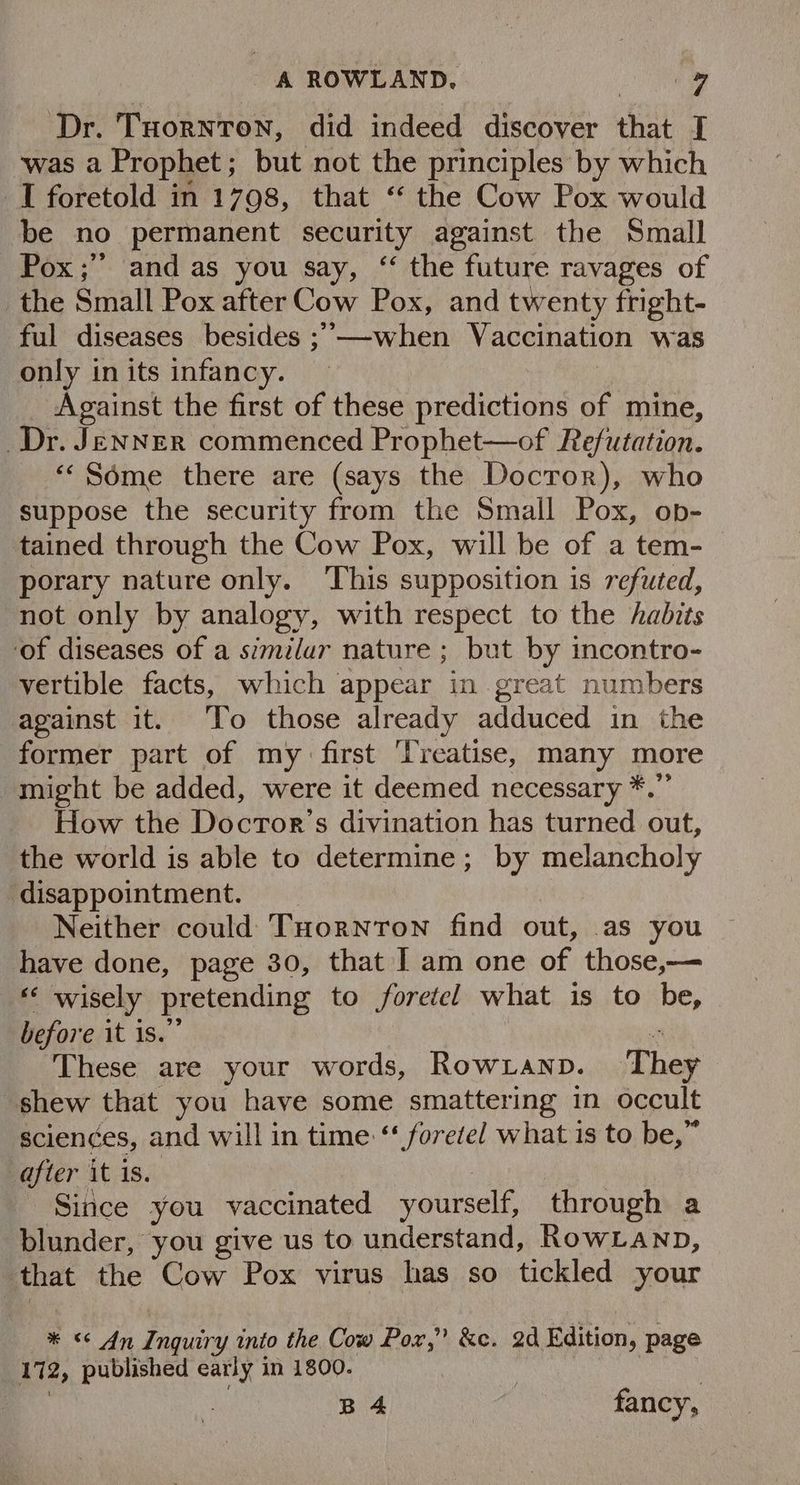Dr. Tuornton, did indeed discover that I ‘was a Prophet; but not the principles by which I foretold in 1798, that ‘* the Cow Pox would be no permanent security against the Small Pox ;”’ and as you say, ‘ the future ravages of the Small Pox after Cow Pox, and twenty fright- ful diseases besides ;’—-when Vaccination was only in its infancy. Against the first of these predictions of mine, Dr. JENNER commenced Prophet—of Refutation. ““ Some there are (says the Docror), who suppose the security from the Small Pox, op- tained through the Cow Pox, will be of a tem- porary nature only. This supposition is refuted, not only by analogy, with respect to the habits ‘of diseases of a similur nature; but by incontro- vertible facts, which appear in great numbers against it. ‘To those already adduced in the former part of my first ‘Treatise, many more might be added, were it deemed necessary * How the Docror’s divination has turned out, the world is able to determine; by melancholy disappointment. Neither could THornton find out, as you ~ have done, page 30, that | am one of those,— *‘ wisely pretending to foretel what is to be, before it is.” - These are your words, Rowranp. They shew that you have some smattering in occult sciences, and will in time ‘* foretel what 1s to be,” after it 1s. Since you vaccinated yourself, through a blunder, you give us to understand, RowLanp, that the Cow Pox virus has so tickled your << An Inquiry into the Cow fet &e. 2d Edition, page 1a, published early in 1800. B4 | fancy,