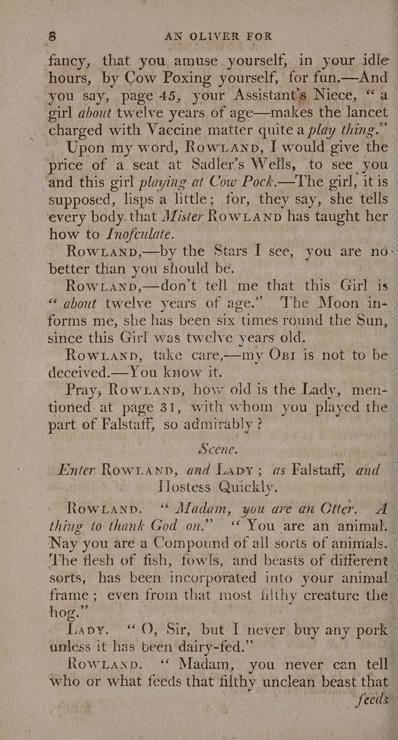 fancy, that you amuse. yourself, in your idle hours, by Cow Poxing yourself, for fun.—And - you say, page 45, your Assistant's Niece, “ a girl about twelve years of age—makes the lancet charged with Vaccine matter quite a play thing.” Upon my word, Rowranp, I would give the price of a seat at Sadler’s Wells, to see you ‘and this girl playing at Cow Pock.—The girl, itis _ supposed, lisps a little; for, they say, she tells every body-that JALister RowLanp has taught her how to Jnofculate. ~ Rowxranp,—by the Stars I see, you are no: better than you should be. RowLanp,—don't tell me that this Girl is “‘ about twelve years of age.” ‘The Moon in- forms me, she has been six “times round the Sun, since this Girl was twelve years old. Rowianp, take care,—my Ozr is not to be deceived.— You know it. Pray; Rowianp, how old is the Lady, men-_ tioned at page 31, with whom you play ed the part of Falstaff, so admirably: | Scene. Enter Rowianpn, and Lapy; as Falstaff, and Hostess Quickly. Rowranp. ‘ Afadam, you are an Otter. A thing to thank God on.” ‘* You are an animal. Nay you are a Compound of all sorts of animals. ‘The flesh of fish, fowls, and beasts of different sorts, has been incorporated into your animal - frame ; even from that most filthy creature the hog.” | | Lavy. “0, Sir, but I never buy any pork unless it has been dairy-fed.”’ RowLanp. ‘* Madam, you never can tell who or what feeds that filthy unclean beast that feeds