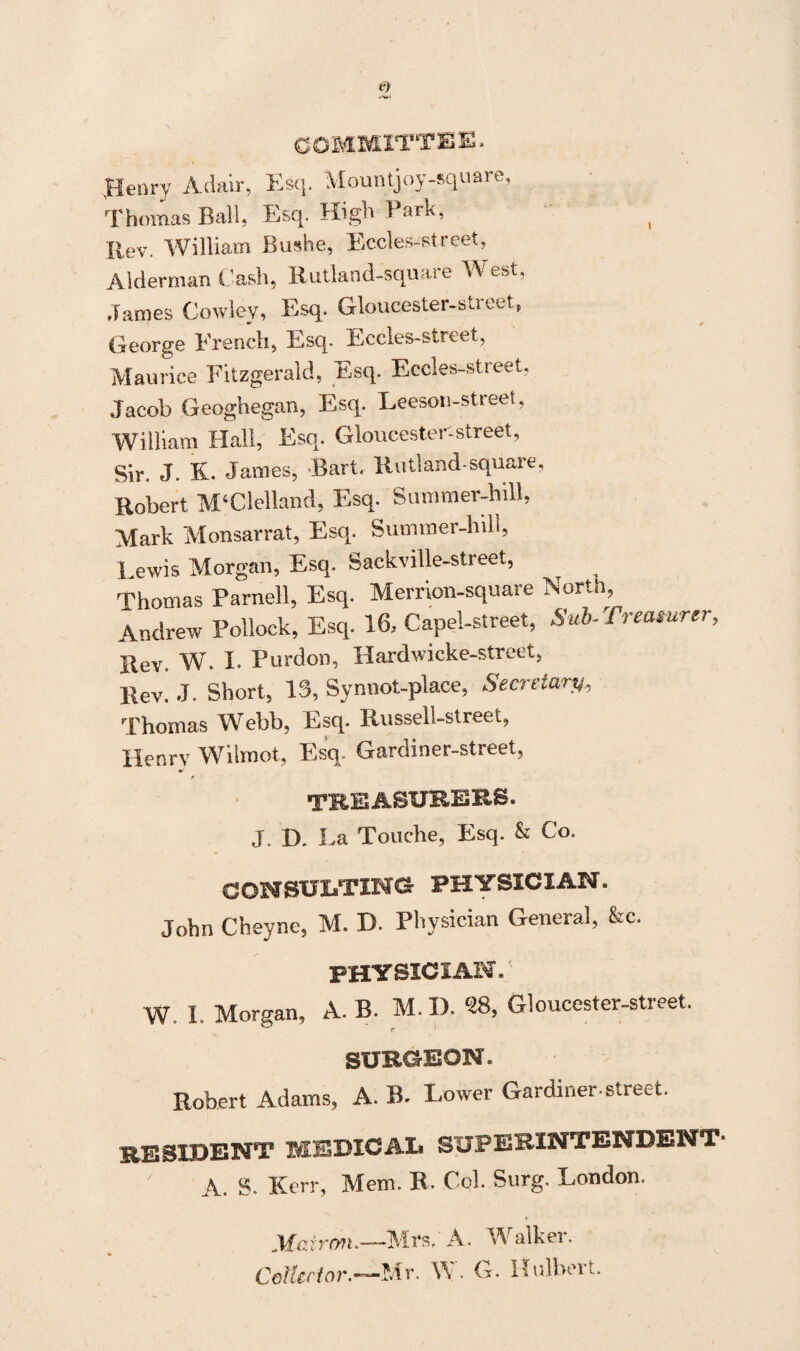 COMMITTEE. Henry Adair, Esq. Mountjoy-square, Thomas Ball, Esq. High 1 ark, ( Rev. William Bushe, Eccles-street, Alderman Cash, Rutland-square West. James Cowley, Esq. Gloucester-street, George Erencli, Esq. Eccles-street, Maurice Fitzgerald, Esq. Eccles-street, Jacob Geoghegan, Esq. Leeson-street, William Hall, Esq. Gloucester-street, Sir. J. K. James, Bart. Rutland-square, Robert M‘Clelland, Esq. Summer-bill, Mark Monsarrat, Esq. Summer-hill, Lewis Morgan, Esq. Sackville-street, ^ Thomas Parnell, Esq. Merrion-square North, Andrew Pollock, Esq. 16, Capel-street, Sub-Treasurer, Rev. W. I. Purdon, Hardwicke-street, Rev. J. Short, 13, Synnot-place, Secretary, Thomas Webb, Esq. Russell-street, Henry Wilmot, Esq. Gardiner-street, TREASURERS. J. D. La Touche, Esq. & Co. CONSULTING PHYSICIAN. John Cheyne, M. D. Physician General, &c. PHYSICIAN. W. I. Morgan, A. B. M. D. 28, Gloucester-street. SURGEON. Robert Adams, A. B. Lower Gardiner-street. RESIDENT MEDICAL SUPERINTENDENT' A. S. Kerr, Mem. R. Col. Snrg. London. r Jkf-Ciron.—-Mrs, A. A alkci. Collector.—Mr. W. G. Hulbert.