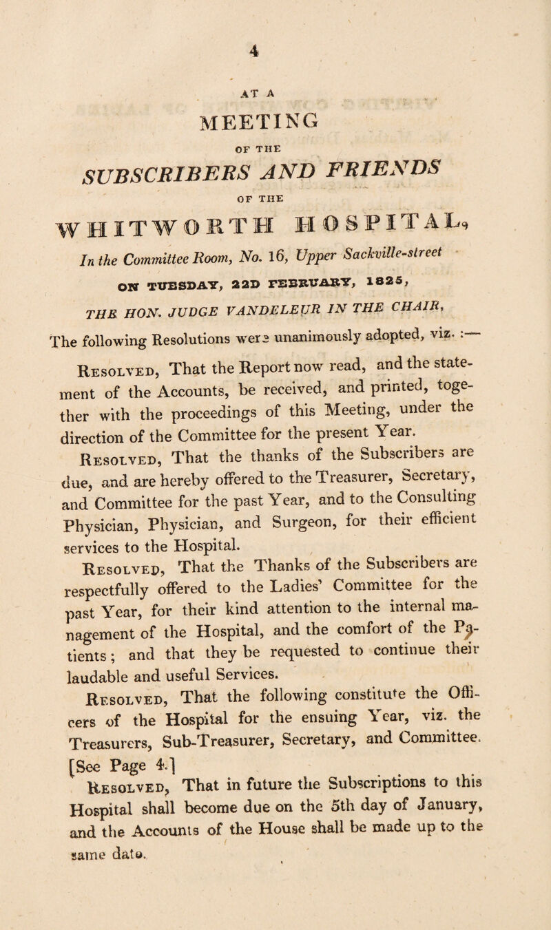 AT A MEETING OF THE SUBSCRIBERS AND FRIENDS OF THE WHITWORTH HOSPITAL, In the Committee Room, No. 16, Upper Sachiille-slreet ON TUESDAY, 22D FEBRUARY, 1825, THE HON. JUDGE VANDELEIJR IN THE CHAIR, The following Resolutions were unanimously adopted, viz. Resolved, That the Report now read, and the state¬ ment of the Accounts, be received, and printed, toge¬ ther with the proceedings of this Meeting, under the direction of the Committee for the present Year. Resolved, That the thanks of the Subscribers are due, and are hereby offered to the Treasurer, Secretary, and Committee for the past Year, and to the Consulting Physician, Physician, and Surgeon, for their efficient services to the Hospital. Resolved, That the Thanks of the Subscribers are respectfully offered to the Ladies’ Committee for the past Year, for their kind attention to the internal ma¬ nagement of the Hospital, and the comfort of the Pa¬ tients • and that they be requested to continue their laudable and useful Services. Resolved, That the following constitute the Offi¬ cers of the Hospital for the ensuing Year, viz. the Treasurers, Sub-Treasurer, Secretary, and Committee. [See Page 4.] Resqlved? That in future the Subscriptions to this Hospital shall become due on the 5th day of January, and the Accounts of the House shall be made up to the same d&to.,