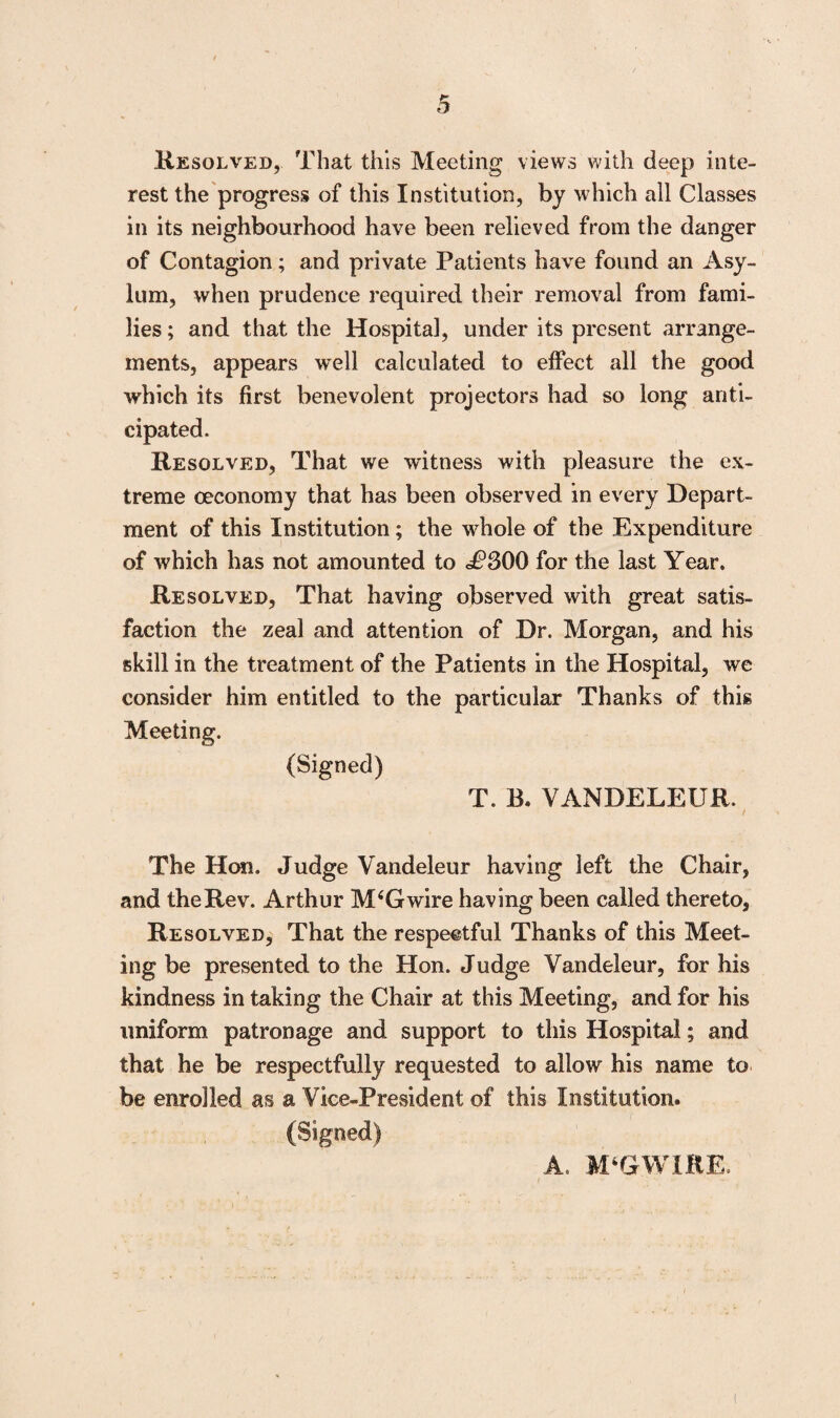 Resolved, That this Meeting views with deep inte¬ rest the progress of this Institution, by which all Classes in its neighbourhood have been relieved from the danger of Contagion; and private Patients have found an Asy¬ lum, when prudence required their removal from fami¬ lies ; and that the Hospital, under its present arrange¬ ments, appears well calculated to effect all the good which its first benevolent projectors had so long anti¬ cipated. Resolved, That we witness with pleasure the ex¬ treme ceconomy that has been observed in every Depart¬ ment of this Institution; the whole of the Expenditure of which has not amounted to £300 for the last Year. Resolved, That having observed with great satis¬ faction the zeal and attention of Dr. Morgan, and his skill in the treatment of the Patients in the Hospital, we consider him entitled to the particular Thanks of this Meeting. (Signed) T. B. VANDELEUR. The Hon. Judge Vandeleur having left the Chair, and the Rev. Arthur M4Gwire having been called thereto, Resolved, That the respectful Thanks of this Meet¬ ing be presented to the Hon. Judge Vandeleur, for his kindness in taking the Chair at this Meeting, and for his uniform patronage and support to this Hospital; and that he be respectfully requested to allow his name to be enrolled as a Vice-President of this Institution. (Signed) A. M‘GWIRE.