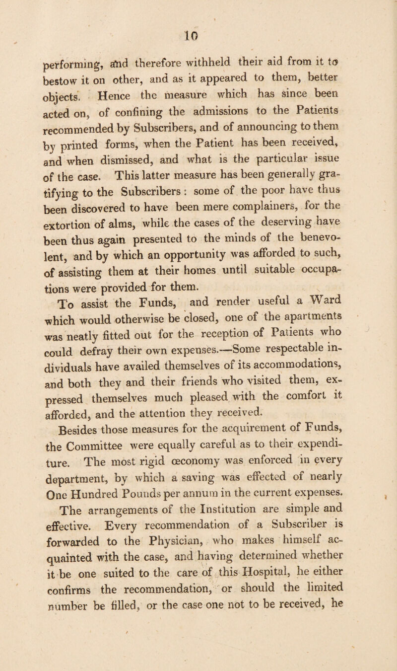 performing, and therefore withheld their aid from it bestow it on other, and as it appeared, to them, better objects, Hence the measure which has since been acted on9 of confining the admissions to the Patients recommended by Subscribers, and of announcing to them by printed forms, when the Patient has been received, and when dismissed, and what is the particular issue of the case. This latter measure has been generally gra¬ tifying to the Subscribers : some of the poor have thus been discovered to have been mere complainers, for the extortion of alms, while the cases of the deserving have been thus again presented to the minds of the benevo¬ lent, and by which an opportunity was afforded to such, of assisting them at their homes until suitable occupa¬ tions were provided for them. To assist the Funds, and render useful a Ward which would otherwise be closed, one of the apartments was neatly fitted out for the reception of Patients who could, defray their own expenses.-—Some respectable in¬ dividuals have availed themselves of its accommodations, and both they and their friends who visited them, ex¬ pressed themselves much pleased with the comfort it afforded, and the attention they received. Besides those measures for the acquirement of F unds, the Committee were equally careful as to their expendi¬ ture. The most rigid ceconomy was enforced in every department, by which a saving was effected of nearly One Hundred Pounds per annum in the current expenses. The arrangements of the Institution are simple and effective. Every recommendation of a Subscriber is forwarded to the Physician, who makes himself ac¬ quainted with the case, and having determined whether it be one suited to the care of this Hospital, he either confirms the recommendation, or should the limited number be filled, or the case one not to be received, he