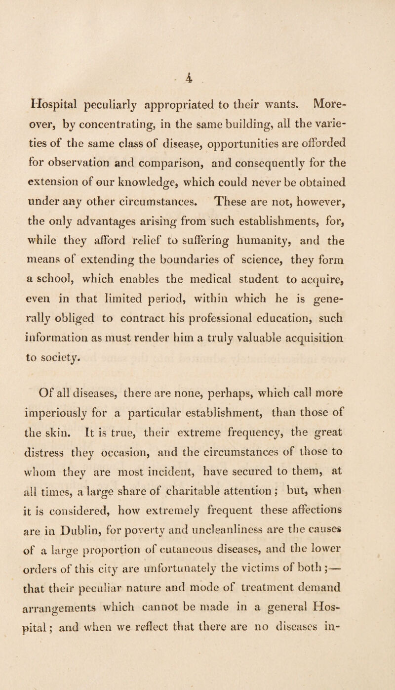 Hospital peculiarly appropriated to their wants. More¬ over, by concentrating, in the same building, all the varie¬ ties of the same class of disease, opportunities are olForded for observation and comparison, and consequently for the extension of our knowledge, which could never be obtained under any other circumstances. These are not, however, the only advantages arising from such establishments, for, while they afford relief to suffering humanity, and the means of extending the boundaries of science, they form a school, which enables the medical student to acquire, even in that limited period, within which he is gene¬ rally obliged to contract his professional education, such information as must render him a truly valuable acquisition to society. Of all diseases, there are none, perhaps, which call more imperiously for a particular establishment, than those of the skin. It is true, their extreme frequency, the great distress they occasion, and the circumstances of those to whom thev are most incident, have secured to them, at O' all times, a large share of charitable attention ; but, when it is considered, how extremely frequent these affections are in Dublin, for poverty and uncleanliness are the causes of a large proportion of cutaneous diseases, and the lower orders of this city are unfortunately the victims of both ;— that their peculiar nature and mode of treatment demand arrangements which cannot be made in a general Hos¬ pital ; and when we reflect that there are no diseases in-