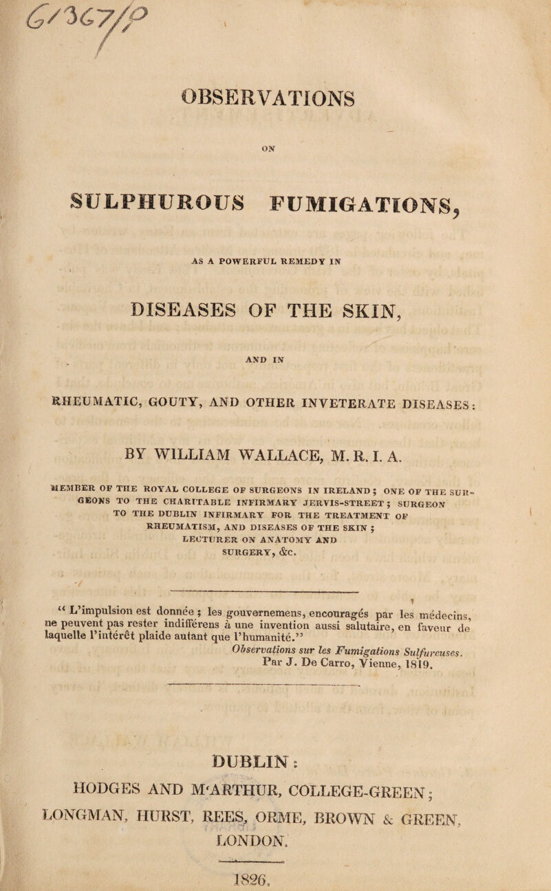 ON SULPHUROUS FUMIGATIONS, AS A POWERFUL REMEDY IN \ DISEASES OF THE SKIN, AND IN RHEUMATIC, GOUTY, AND OTHER INVETERATE DISEASES: BY WILLIAM WALLACE, M. R. I. A. MEMBER OF THE ROYAL COLLEGE OF SURGEONS IN IRELAND; ONE OF THE SUR¬ GEONS TO THE CHARITABLE INFIRMARY JERVIS-STREET ; SURGEON TO THE DUBLIN INFIRMARY FOR THE TREATMENT OF RHEUMATISM, AND DISEASES OF THE SKIN ; LECTURER ON ANATOMY AND SURGERY, &C. “ L’impulsion est donnee ; les gouvernemens, encourages par les medeeins, ne peuvent pas roster indifferens a une invention aussi saiutaire, en faveur de laquelle 1’interSt plaide autant que l’humanite.” Observations sur les Fumigations Sulfureuse.s, Par J. De Carro, Vienne, 18*19, DUBLIN: HODGES AND M'ARTHUR, COLLEGE-GREEN; LONGMAN, HURST, REES, ORME, BROWN & GREEN, LONDON, 1826,