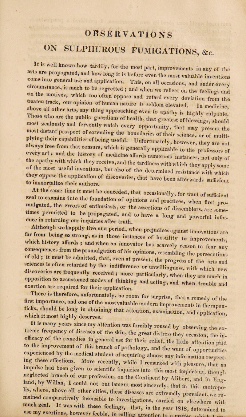 ON SULPHUROUS FUMIGATIONS, &c. It is well known how tardily, for the most part, improvements in any of the r s are propagated, and how long- it is before even the most valuable inventions come into general use and application. This, on all occasions, and under every Circumstance, .s much to be regretted , and when we reflect on the feelings and beaten *»<> often oppose and retard every deviation from the abote a rt’ OUrt°pm,0“ °f human nature i3 3eUom elevated. In medicine, above all other arts, any thing approaching even to apathy is highly culpable Those who are the public guardians of health, that greatest of blessings, should mos zealously and fervently watch every opportunity, that may present the most distant prospect of extending the boundaries of their science, or of multi¬ plying the,r capabilities of being useful. Unfortunately, however, they are not always free from that censure, which is generally applicable to the professors of every art , and the history of medicine affords numerous instances!^; * the apathy with which they receive, and the tardiness with which they apply some of the most useful inventions, but also of the determined resistance with which hey oppose the appl.cat.on of discoveries, that have been afterwards sufficient to immortalize their authors. At the same time it must be conceded, that occasionally, for want of sufficient zeal to examine into the foundation of opinions and practices, when first pro- mu gated, the errors of enthusiasts, or the assertions of dissemblers, are some- imes permitted to be propagated, and to have a long and powerful influ- ence in retarding- our inquiries after truth. Although we happily live at a period, when prejudices against innovations are far from being so strong, as in those instances of hostility to improvements w ich history affords ; and when an innovator has scarcely reason to fear any consequences from the promulgation of his opinions, resembling the persecution! of old ; it must be admitted, that, even at present, the progress of the arts and sciences is often retarded by the indifference or unwillingness, with which new discoveries are frequently received; more particularly, when they are much in opposition to accustomed modes of thinking and acting, and when trouble and exertion are required for their application. 1 There is therefore, unfortunately, no room for surprise, that a remedy of the first importance, and one of the mostvaluable modern improvements in therapeu¬ tics, should be long m obtaining that attention, examination, and application, which it most highly deserves. 1 It is many years since my attention was forcibly roused by observing the ex¬ treme frequency of diseases of the skin, the great distress they occasion, the in- efficacy of the remedies m general use for their relief, the little attention paid to the improvement of this branch of pathology, and the want of opportunities experienced by the medical student of acquiring almost any information respect¬ ing these affections. More recently, while I remarked with pleasure, that an impulse had been given to scientific inquiries into this most important, though rffdjTC\°f °Ur profeSsion’ ° *he Continent by Alibert, and in Eng- an , by Wi Ian, I could not but lament most sincerely, that in this metropo¬ lis, where, above all other cities, these diseases are extremely prevalent,we re¬ mained comparatively insensible to investigations, carried on elsewhere with Tet, * . W“W“b ‘heSe fee,iSs- ‘hat, in the year ISIS, determined to use my exertions, however feeble, in calling attention to a , .... .