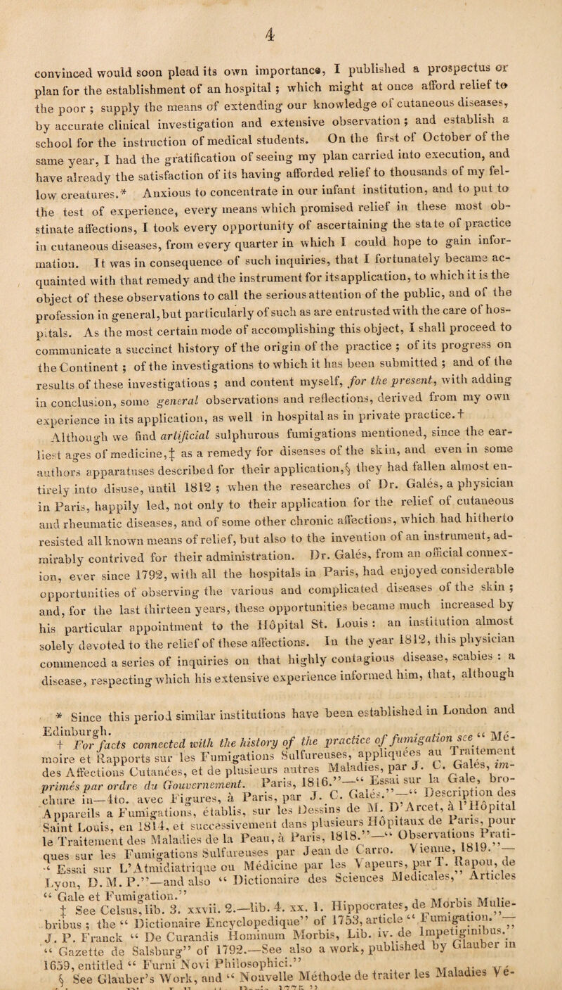 convinced would soon plead its own importune®, I published a prospectus oi plan for the establishment of an hospital ; which might at once afford relief to the poor ; supply the means of extending our knowledge of cutaneous diseases, by accurate clinical investigation and extensive observation ; and establish a school for the instruction of medical students. On the first of October of the same year, I had the gratification of seeing my plan carried into execution, and have already the satisfaction of its having afforded relief to thousands of my fel¬ low creatures.* Anxious to concentrate in our infant institution, and to put to the test of experience, every means which promised relief in these most ob¬ stinate affections, I took every opportunity of ascertaining the state of practice in cutaneous diseases, from every quarter in which I could hope to gam infor¬ mation. It was in consequence of such inquiries, that I fortunately became ac¬ quainted with that remedy and the instrument for its application, to which it is the object of these observations to call the serious attention of the public, and of the profession in general, but particularly of such as are entrusted with the care of hos¬ pitals. As the most certain mode of accomplishing this object, I shall proceed to communicate a succinct history of the origin of the practice ; of its progress on the Continent ; of the investigations to which it has been submitted ; and of the results of these investigations ; and content myself, for the present, with adding in conclusion, some general observations and reflections, derived from my own experience in its application, as well in hospital as in private practice, t Although we find artificial sulphurous fumigations mentioned, since the ear¬ liest ages of medicine,| as a remedy for diseases of the skin, and even in some authors apparatuses described for their application,^ they had fallen almost en¬ tirely into disuse, until 1812 ; when the researches oi Dr. Gales, a physician in Paris, happily led, not only to their application for the relief ot cutaneous and rheumatic diseases, and of some other chronic affections, which had hitherto resisted all known means of relief, but also to the invention of an instrument, ad¬ mirably contrived for their administration. Dr. Gales, from an official connex¬ ion, ever since 1792, with all the hospitals in Paris, had enjoyed considerable opportunities of observing the various and complicated diseases of the skin ; and, for the last thirteen years, these opportunities became much increased by his particular appointment to the Hopital St. Louis: an institution almost solely devoted to the relief of these affections. In the year 1812, this physician commenced a series of inquiries on that highly contagious disease, scabies : a disease, respecting which his extensive experience informed him, that, although * Since this period similar institutions have been established in London and t For facts connected with the history of the practice of fumigation see Me- moire et Rapports sur les Fumigations Sulfureuses, apphquees au Ti.u m nt des Affections Cutanees, et de plusieurs autres Maladies, par J. G. GaLs, zm- primes par or Are du Gouvernement. Paris, 1816.”-“ Essai sur la Gale, bro¬ chure in—4to. avec Figures, a Paris, par J. C. Gales.’’-- Description aes Appareils a Fumigations, etablis, sur les Dessms tie &L rce , a /°Pl a Saint Louis, en 1814, et successivement dans plusieurs Hopitaux de Paris, pour le Traitement des Maladies de la Peau,a Paris, 1818. —'- Observations lati- ques sur les Fumigations Sulfureuses par Jean de C arro. Vienne, 1819. Essai sur L’Atmidiatrique ou Medicine par les A apeurs, pai 1. Rapou, de Lyon, D.M. P.”— and also - Dictionaire des Sciences Medicales, Articles — Gale et Fumigation.” , ,, , . ,, t See Celsus, lib. 3. xxvii. 2.-lib. 4. xx. 1. Hippocrates, de Morbis Muhe- bribus ; the - Dictionaire Encyclopedique” of 1753, article ‘ unngaaon, ^ J. P. Franck - De Curandis Hominum Morbis, Lib. iv. de lmpetiginibus.. - Gazette de Salsburg” of 1792.—See also a work, published by Glauber in 1659, entitled - Furni Novi Philosophic!.” . , ,, . .. v, & See Glauber’s Work, and - Nouvelle Methode de trailer les Maladies V e-