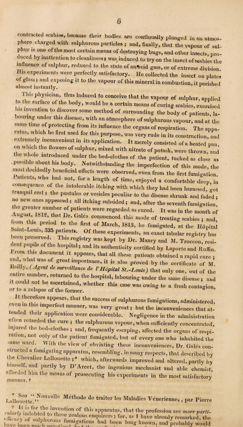 contracted scabies, because their bodies are continually plunged in an atmos¬ phere charged with sulphurous particles 5 and, finally, that the vapour of sul¬ phur is one of the most certain means of destroying bugs, and other insects, pro¬ duced by inattention to cleanliness, was induced to try on the insect of scabies the influence of sulphur, reduced to the state of an^cid gass, or of extreme division His experiments were perfectly satisfactory. He collected the insect on plates of glass; and exposing it to the vapour of this mineral in combustion, it perished almost instantly. r This physician, ihus induced to conceive that the vapour of sulphur, applied to the surface of the body, would be a certain means of curing scabies, exercised .ns invention to discover some method of surrounding the body of patients la¬ bouring under this disease, with an atmosphere of sulphurous vapour, and at the same time of protecting from its influence the organs of respiration. The appa¬ ratus, which he first used for this purpose, was very rude in its construction, and extremely inconvenient in its application. It merely consisted of a heated pan, on which the flowers of sulphur, mixed with nitrate of potash, were thrown, and the whole introduced under the bed-clothes of the patient, tucked as close as possible about his body. Notwithstanding the imperfection of this mode, the most decidedly beneficial effects were observed, even from the first fumigation. atients, who had not, fora length of time, enjoyed a comfortable sleep, in consequence of the intolerable itching with which they had been harassed, got ranqml rest; the pustules or vesicles peculiar to the disease shrunk and faded - no new ones appeared; all itching subsided; and, after the seventh fumigation’. ie greater number of patients were regarded as cured. It was in the month of gust, 181., that Dr. Gales commenced this mode of treating scabies ; and, from this period to the first of March, 1813, he fumigated, at the Hdpitai mt-Louis, 335 patients. Of these experiments, an exact tabular registry has been preserved Tins registry was kept by Dr. Maury and M. Troccon, resi- , PP . 6 P * and itS authen,ici‘y certified by Laporte and Ruffin. I rom this document it appears, that all these patients obtained a rapid cure • and what was of great importance, it is also proved by the certificate of M. iiailly, (Agent de surveillance de V.Hdpitai St.-Louis) that only one, out of the entire number, returned to the hospital, labouring under the same disease , and it could not be ascertained, whether this case was owing to a fresh contagion, or to a i elapse of the former. It therefore appears, that the success of sulphurous fumigations, administered, even in this imperfect manner, was very great; but the inconveniences that at- ended their application were considerable. Negligence in the administration ouen retarded the cure ; the sulphurous vapour, when sufficiently concentrated, injured the bed-clothes ; and, frequently escaping, affected the organs of respi¬ ration, not only of the patient fumigated, but of every one who inhabited the Same ward* Wlth tlie view of obviating these inconveniences. Dr. Gales con¬ structed a fumigating apparatus, resembling, in many respects, that described by the Chevalier Lallouette ;* which, afterwards improved and altered, partly by himself, and partly by D’Arcet, the ingenious mechanist and able chemist, a.vorded him the means of prosecuting his experiments in the most satisfactory manner, t J * Lalloue«m>^°UVelle M6thode de <raiter les Maladies Veneriennes , par Pierre cntL^indiwed^T.114'0 f th'S al’Paratus> tha( (,1« profession are more parti- e fficlc v Of smhl.r ! r ““'T e“9,uirers * for, as I have already remarked, the have been mull, nalTff? b?en k”?vvn’. and probably would