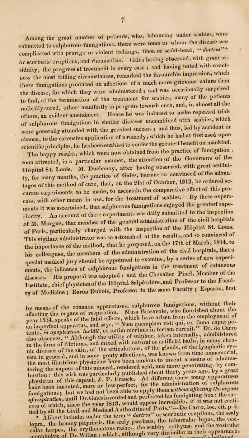 Among the great number of patients, who, labouring under scabies, were submitted to sulphurous fumigations, there were some in whom the disease was complicated with prurigo or violent itcliings, tinea or scald-head, “ dartres or scorbutic eruptions, and rheumatism. Gales having observed, with great as¬ siduity, the progress of treatment in every case ; and having noted with exact¬ ness the most trifling circumstances, remarked the favourable impression, which these fumigations produced on affections of a much more grievous nature than the disease, for which they were administered ; and was occasionally surprise to find, at the termination of the treatment for scabies, many of the patien s radically cured, others manifestly in progress towards cure, and, in almost a e others, an evident amendment. Hence he was induced to make repeated tria s of sulphurous fumigations in similar diseases uncombined with scabies, which were generally attended with the greatest success ; and thus, led by accident 01 ■chance, to the extensive application of a remedy, which he had at first used upon scientific principles, he has been enabled to confer the greatest benefit on mankind. The happy results, which were now obtained from the practice of fumigation , soon attracted, in a particular manner, the attention of the Governors of the Hopital St. Louis. M. Duchanoy, after having observed, with great assidui¬ ty, for many months, the practice of Gales, became so convinced of the advan¬ tages of this method of cure, that, on the 21st of October, 1813, he ordered ac¬ curate experiments to be made, to ascertain the comparative effect of this pro¬ cess, with other means in use, for the treatment of scabies. By these experi¬ ments it was ascertained, that sulphurous fumigations enjoyed the greatest supe¬ riority. An account of these experiments was daily submitted to the inspection of M. Morgue, that member of the general administration of the civil hospitals of Paris, particularly charged with the inspection of the Hopital St. Louis. This vigilant administrator was so astonished at the results, and so convince o the importance of the method, that he proposed, on the 17th of March, 181 , o his colleagues, the members of the administration of the civil hospitals, that a special medical jury should be appointed to examine, by a series of new experi¬ ments, the influence of sulphurous fumigations in the treatment of cutaneous diseases. His proposal was adopted : and the Chevalier Pinel, Member of the Institute, chief physician of the Hopital Salpetriere,and Professor to the lacul- ty of Medicine ; Baron Dubois, Professor to the same Faculty ; Esparon, first bv means of the common apparatuses, sulphurous fumigations, without their affecting tho organs of respiration. Musa Brasavole, who flourished about th . tear 1534 speaks of the fatal effects, which have arisen from the employment of an imperfect apparatus, and says, “ Nam quempiam vidi qui, ex fumo-caput pe- tente1 in apoplexiam incidit, et statim mortuus in terrain corruit. Dr. de Cairo also observes! “ Although the utility of sulphur, taken internally, administered in the form of frictions, and mixed with natural or artificial baths, in many chro¬ nic diseases tf the skin of the articulations, of the glands of the lymphatic sys¬ tem in general, and in some gouty affections, was known from time immemorial, the most illustrious physicians have been anxious to invent a means o ax m tering the vapour of this mineral, rendered acid, and more penetrating, y ’ bustioa : this wish was^particularly published Ce been invented more or' L perfect, for the administration of sulphurous fnmitrationsT but we had not been able to apply them without affecting the organs of respiration, until Dr.Galesinvented and perfected hls; *t Ls of which, since the year 1813, would appear .rrcredrble>, >f dw » <^‘‘ tied bv all the Civil and Medical Authorities of Pans. —De Cairo, loc. at. p. t. * Alibert includes under the tern. “ dartres” or scorbutic eruptions, the scaly leora the branny pityriasis, the scaly psoriasis, the tubercular lupus, the tesi- *Xr’heroes the erythematous rashes, the scabby ecthyma, and the vesicula, CmnWvPx of Dr.Willan ; which, altho«Sh very dissimilar m then W—s