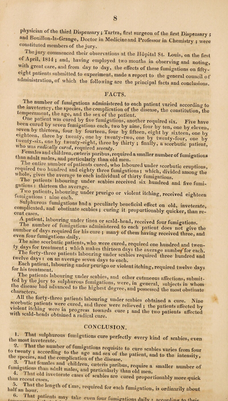 physician of the third Dispensary; Tartra, first surgeon of the first Dispensary ; and Bouillon-la-Grange, Doctor in Medicine and Professor in Chemistry ; were constituted members of the jury. The jury commenced their observations at the Hdpital St. Louis, on the first of April, 1814; and, having employed two months in observing and noting, with great care, and from day to day, the effects of these fumigations on fifty- eight patients submitted to experiment, made a report to the general council of administration, of which the following are the principal facts and conclusions. FACTS. The number of fumigations administered to each patient varied according to e inveteracy , tne species, the complication of the disease, the constitution,°the temperament, the age, and the sex of the patient. ’ ne patient was cured by five fumigations, another required six. Five have J^nCiUre+t- Y SeVCr fumi§'ations each, two by nine, four by ten, one by eleven, eio-hteeJ *+Ur *7 iourteen’four by fifteen, eight by sixteen, one by twentv ’ three by twenty^ ,one by twenty-two, one by twenty-four, one by who wY ,w°ne// y tw®nty-“ffh> three by ^ty ; finally, a scorbutic patient, wno Was radically cured, required seventy. 1 than^Tn9 an? c5liIdl'en,cieteris paribus, required a smaller number of fumigations inan adult males, and particularly than old men. . entire number of patients cured, who laboured under scorbutic emotions wholee<1' iUndred and eiffh*y three fumigations ; which, divided among the’ whole, gives the average to each individual of thirty fumigations. 1 he patients labouring under scabies received six hundred and five fund gallons : thirteen the average. fmnipaHonlTrinfeachf8 Uder PrUri*° “ vio,ent iicb5n*’ rece!''ed eighteen Sulphurous fumigations had a peculiarly beneficial effect on old, inveterate cenTcS ’ “ °b3tinate SCabieS ; curi“S « ProPQrtio„ably quickerTthaTre-’ Tl^rnml Iab°c *>”?» ?r scald-head, received four fumigations, number oft r fumigations administered to each patient does not give the IUS °Ure 5 °f‘hem •“”»* ™d and ®COI'butic. Patifufs, who were cured, required one hundred and twen- yTh Jfor+vlr+rlmenV YY! makeS thlrteen days the average number'for each. twelve fdntr. lree Pa labouring under scabies required three hundred and ivelve days . on an average seven days to each. fl 7 o r,l. » n i ^_1 11 • -a forlds treatment!al)OUrinS ™der 1>ruriS° or violen‘ itching, required twelve days ted 'hv labou[inS ™de/ «»d Other cutaneous affections, submit- the dLw had '.ph,T^ ™«e, in general, subjects in whom characters * 1 n°eC ° 1G bl£best degree, and possessed the most obstinate pafien!S lab°uring under scabies obtained a cure. Nine violent it ? • ien S 'Vei^e clued? and three were relieved ; the patients affected by * “d ‘O °®*‘*d CONCLUSION. the’m Jt“ eSt'SroUS Tan**ati°a‘ every kind of scabies, even 2. That the number of fumigations requisite to cure scabies varies from four to twenty; according to the age and sel of the patient andtoJhe inte“ hv the species, and the complication of the disease. ’ intensity, fumio-ations thaif aclcait®ns ‘paribus, require a smaller number of 4 T W m T / les’ and ParBcularly than old men. than recentcafes CaSeS 01 SCablGS ^ CUred Proportionally more quick half an^hoiir^ ( lLns>tb ofbme’ required for each fumigation, is ordinarily about 6* „.That pat,ients. ™y take even four fumigations dailv : ^.onlin^n tw 4 ^