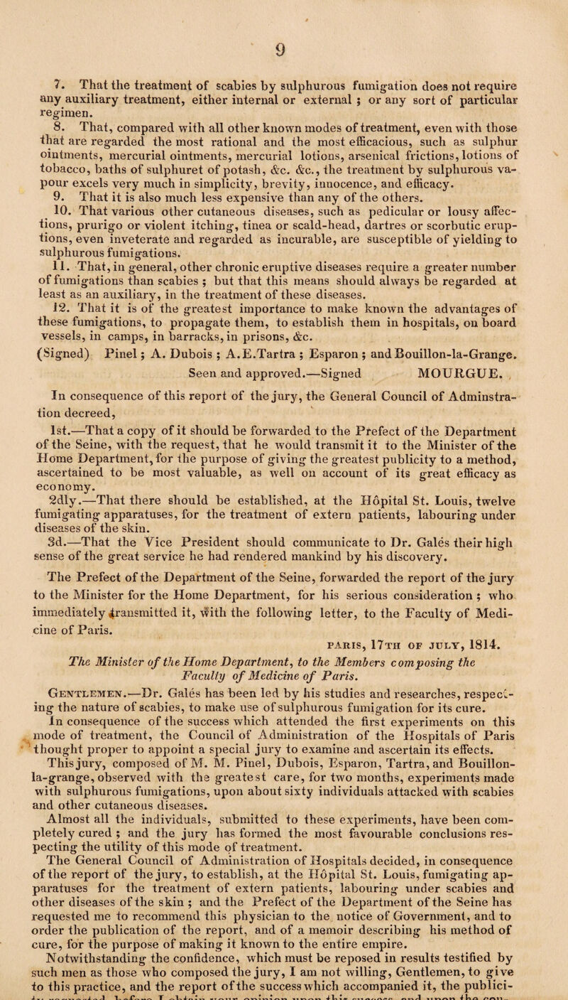 7. That the treatment of scabies by sulphurous fumigation does not require any auxiliary treatment, either internal or external ; or any sort of particular regimen. 8. That, compared with all other known modes of treatment, even with those that are regarded the most rational and the most efficacious, such as sulphur ointments, mercurial ointments, mercurial lotions, arsenical frictions, lotions of tobacco, baths of sulphuret of potash, &c. &c., the treatment by sulphurous va¬ pour excels very much in simplicity, brevity, innocence, and efficacy. 9. That it is also much less expensive than any of the others. 10. That various other cutaneous diseases, such as pedicular or lousy affec¬ tions, prurigo or violent itching, tinea or scald-head, dartres or scorbutic erup¬ tions, even inveterate and regarded as incurable, are susceptible of yielding to sulphurous fumigations. 11. That, in general, other chronic eruptive diseases require a greater number of fumigations than scabies ; but that this means should always be regarded at least as an auxiliary, in the treatment of these diseases. 12. That it is of the greatest importance to make known the advantages of these fumigations, to propagate them, to establish them in hospitals, on board vessels, in camps, in barracks, in prisons, &c. (Signed) Pinel; A. Dubois; A.E.Tartra ; Esparon ; and Bouillon-la-Grange. Seen and approved.—Signed MOURGUE. In consequence of this report of the jury, the General Council of Adminstra- tion decreed, 1st.—That a copy of it should be forwarded to the Prefect of the Department of the Seine, with the request, that he would transmit it to the Minister of the Home Department, for the purpose of giving the greatest publicity to a method, ascertained to be most valuable, as well on account of its great efficacy as economy. 2dly.—That there should be established, at the Hopital St. Louis, twelve fumigating apparatuses, for the treatment of extern patients, labouring under diseases of the skin. 3d.—That the Vice President should communicate to Dr. Gales their high sense of the great service he had rendered mankind by his discovery. The Prefect of the Department of the Seine, forwarded the report of the jury to the Minister for the Home Department, for his serious consideration ; who immediately 4ransmitted it, with the following letter, to the Faculty of Medi¬ cine of Paris. PARIS, 17th OF JULY, 1814. The Minister of the Home Department, to the Members composing the Faculty of Medicine of Paris. Gentlemen.—Dr. Gales has been led by his studies and researches, respect¬ ing the nature of scabies, to make use of sulphurous fumigation for its cure. In consequence of the success which attended the first experiments on this mode of treatment, the Council of Administration of the Hospitals of Paris thought proper to appoint a special jury to examine and ascertain its effects. This jury, composed of M. M. Pinel, Dubois, Esparon, Tartra,and Bouillon- la-grange, observed with the greatest care, for two months, experiments made with sulphurous fumigations, upon about sixty individuals attacked with scabies and other cutaneous diseases. Almost all the individuals, submitted to these experiments, have been com¬ pletely cured ; and the jury has formed the most favourable conclusions res¬ pecting the utility of this mode of treatment. The General Council of Administration of Hospitals decided, in consequence of the report of the jury, to establish, at the Hopital St. Louis, fumigating ap¬ paratuses for the treatment of extern patients, labouring under scabies and other diseases of the skin ; and the Prefect of the Department of the Seine has requested me to recommend this physician to the notice of Government, and to order the publication of the report, and of a memoir describing his method of cure, for the purpose of making it known to the entire empire. Notwithstanding the confidence, which must be reposed in results testified by such men as those who composed the jury, I am not willing, Gentlemen, to give to this practice, and the report of the success which accompanied it, the publici- Iir 1-..-. Prv T L 4- #1 ■» « T T /-I II »• W 1 VI I VI 1 1 V\ rv w 4 Vl 1 (V nil nn/1 imnn t InO nnil_