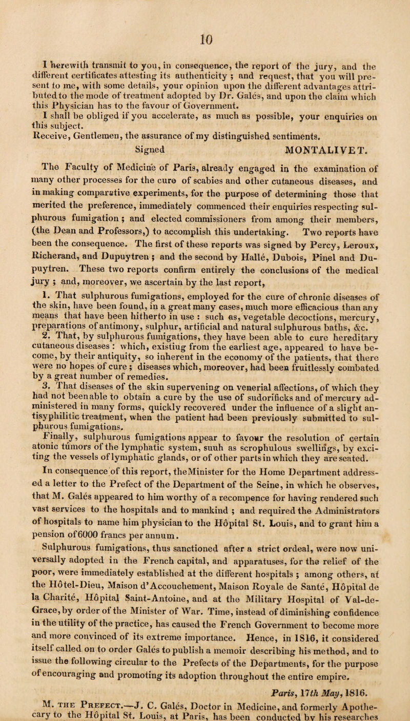 I herewith transmit to you, in consequence, the report of the jury, and the different certificates attesting its authenticity ; and request, that you will pre¬ sent to me, with some details, your opinion upon the different advantages attri¬ buted to the mode of treatment adopted by Dr. Gales, and upon the claim which this Physician has to the favour of Government. I shall be obliged if you accelerate, as much as possible, your enquiries on this subject. Receive, Gentlemen, the assurance of my distinguished sentiments. Signed MONTALI VET. The Faculty of Medicine of Paris, already engaged in the examination of many other processes for the cure of scabies and other cutaneous diseases, and in making comparative experiments, for the purpose of determining those that merited the preference, immediately commenced their enquiries respecting sul¬ phurous fumigation ; and elected commissioners from among their members, (the Dean and Professors,) to accomplish this undertaking. Two reports have been the consequence. The first of these reports was signed by Percy, Leroux, Richerand, and Dupuytren ; and the second by Halle, Dubois, Pinel and Du- puytren. These two reports confirm entirely the conclusions of the medical jury ; and, moreover, we ascertain by the last report, 1. That sulphurous fumigations, employed for the cure of chronic diseases of the skin, have been found, in a great many cases, much more efficacious than any means that have been hitherto in use : such as, vegetable decoctions, mercury, preparations of antimony, sulphur, artificial and natural sulphurous baths, &c. 2. That, by sulphurous fumigations, they have been able to cure hereditary cutaneous diseases : which, existiug from the earliest age, appeared to have be¬ come, by their antiquity, so inherent in the economy of the patients, that there were no hopes of cure ; diseases which, moreover, had been fruitlessly combated by a great number of remedies. 3. That diseases of the skin supervening on venerial affections, of which they had not been able to obtain a cure by the use of sudorificks and of mercury ad¬ ministered in many forms, quickly recovered under the influence of a slight an- tisyphilitic treatment, when the patient had been previously submitted to sul¬ phurous fumigations. Finally, sulphurous fumigations appear to favour the resolution of certain atonic tumors of the lymphatic system, suuh as scrophulous swellings, by exci¬ ting the vessels of lymphatic glands, or of other parts in which they are seated. In consequence of this report, theMinister for the Home Department address¬ ed a letter to the Prefect of the Department of the Seine, in which he observes, that M. Gales appeared to him worthy of a recompence for having rendered such vast services to the hospitals and to mankind ; and required the Administrators of hospitals to name him physician to the Hopital St. Louis, and to grant him a pension of6000 francs per annum. Sulphurous fumigations, thus sanctioned after a strict ordeal, were now uni¬ versally adopted in the French capital, and apparatuses, for the relief of the poor, were immediately established at the different hospitals ; among others, at the Hotel-Dieu, Maison d’Accouchement, Maison Royale de Sante, Hopital de la Charite, Hopital Saint-Antoine, and at the Military Hospital of Val-de- Grace,by order of the Minister of War. Time, instead of diminishing confidence in the utility of the practice, has caused the French Government to become more and more convinced of its extreme importance. Hence, in 1S16, it considered itself called on to order Gales to publish a memoir describing his method, and to issue the following circular to the Prefects of the Departments, for the purpose of encouraging and promoting its adoption throughout the entire empire. Paris, 17th May, 1816. M. the Prefect.—J. C. Gales, Doctor in Medicine, and formexdy Apothe¬ cary to the Hopital St. Louis, at Paris, has been conducted bv his researches