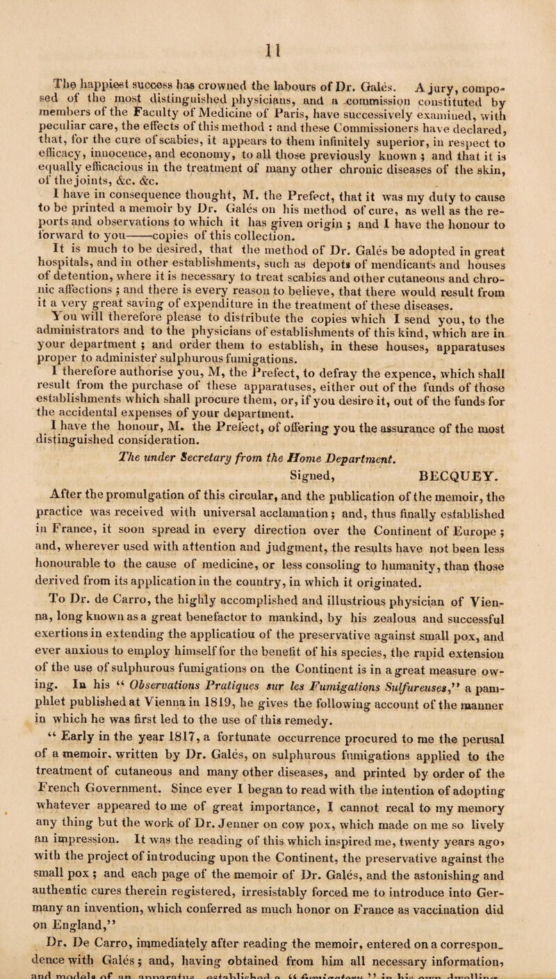 The happiest success has crowned the labours of Or. Gales. A. jury, compo* sed of the most distinguished physicians, and a commission constituted by members ol the Faculty ot Medicine of Paris, have successively examined, with peculiar care, the effects of this method : and these Commissioners have declared, that, for the cure of scabies, it appears to them infinitely superior, in respect to efficacy, innocence, and economy, to all those previously known ; and that it is equally efficacious in the treatment of many other chronic diseases of the skin, of the joints, &c. &c. I have in consequence thought, M. the Prefect, that it was my duty to cause to be printed a memoir by Dr. Gales on his method of cure, as well as the re¬ ports and observations to which it has given origin ; and I have the honour to forward to you-copies of this collection. It is much to be desired, that the method of Dr. Gales be adopted in great hospitals, and in other establishments, such as depots of mendicants and houses of detention, where it is necessary to treat scabies and other cutaneous and chro¬ nic affections ; and there is every reason to believe, that there would result from it a very great saving of expenditure in the treatment of these diseases. You will therefore please to distribute the copies which I send you, to the administrators and to the physicians of establishments of this kind, which are in your department ; and order them to establish, in these houses, apparatuses proper to administer sulphurous fumigations. I therefore authorise you, M, the Prefect, to defray the expence, which shall result from the purchase of these apparatuses, either out of the funds of those establishments which shall procure them, or, if you desire it, out of the funds for the accidental expenses of your department. I have the honour, M. the Prefect, of offering you the assurance of the most distinguished consideration. The under Secretary from the Home Department. Signed, BECQUEY. After the promulgation of this circular, and the publication of the memoir, the practice was received with universal acclamation ; and, thus finally established in France, it soon spread in every direction over the Continent of Europe ; and, wherever used with attention and judgment, the results have not been less honourable to the cause of medicine, or less consoling to humanity, than those derived from its application in the country, in which it originated. To Dr. de Carro, the highly accomplished and illustrious physician of Vien¬ na, long known as a great benefactor to mankind, by his zealous and successful exertions in extending the application of the preservative against small pox, and ever anxious to employ himself for the benefit of his species, the rapid extension of the use of sulphurous fumigations on the Continent is in a great measure ow¬ ing. In his “ Observations Pratiques sur les Fumigations Sulfureuses” a pam¬ phlet published at Vienna in 1819, he gives the following account of the manner in which he was first led to the use of this remedy. “ Early in the year 1817, a fortunate occurrence procured to me the perusal of a memoir, written by Dr. Gales, on sulphurous fumigations applied to the treatment of cutaneous and many other diseases, and printed by order of the French Government. Since ever I began to read with the intention of adopting whatever appeared to me of great importance, I cannot recal to my memory any thing but the work of Dr. Jenner on cow pox, which made on me so lively an impression. It was the reading of this which inspired me, twenty years ago, with the project of introducing upon the Continent, the preservative against the small pox ; and each page of the memoir of Dr. Gales, and the astonishing and authentic cures therein registered, irresistably forced me to introduce into Ger¬ many an invention, which conferred as much honor on France as vaccination did on England,” Dr, De Carro, immediately after reading the memoir, entered on a correspon_ dence with Gales; and, having obtained from him all necessary information, fintl TYintlpU nf nn nnnQvn-fna octalalicliQ/1 n 46 ^ ^ vn Tail? 1 r» rf