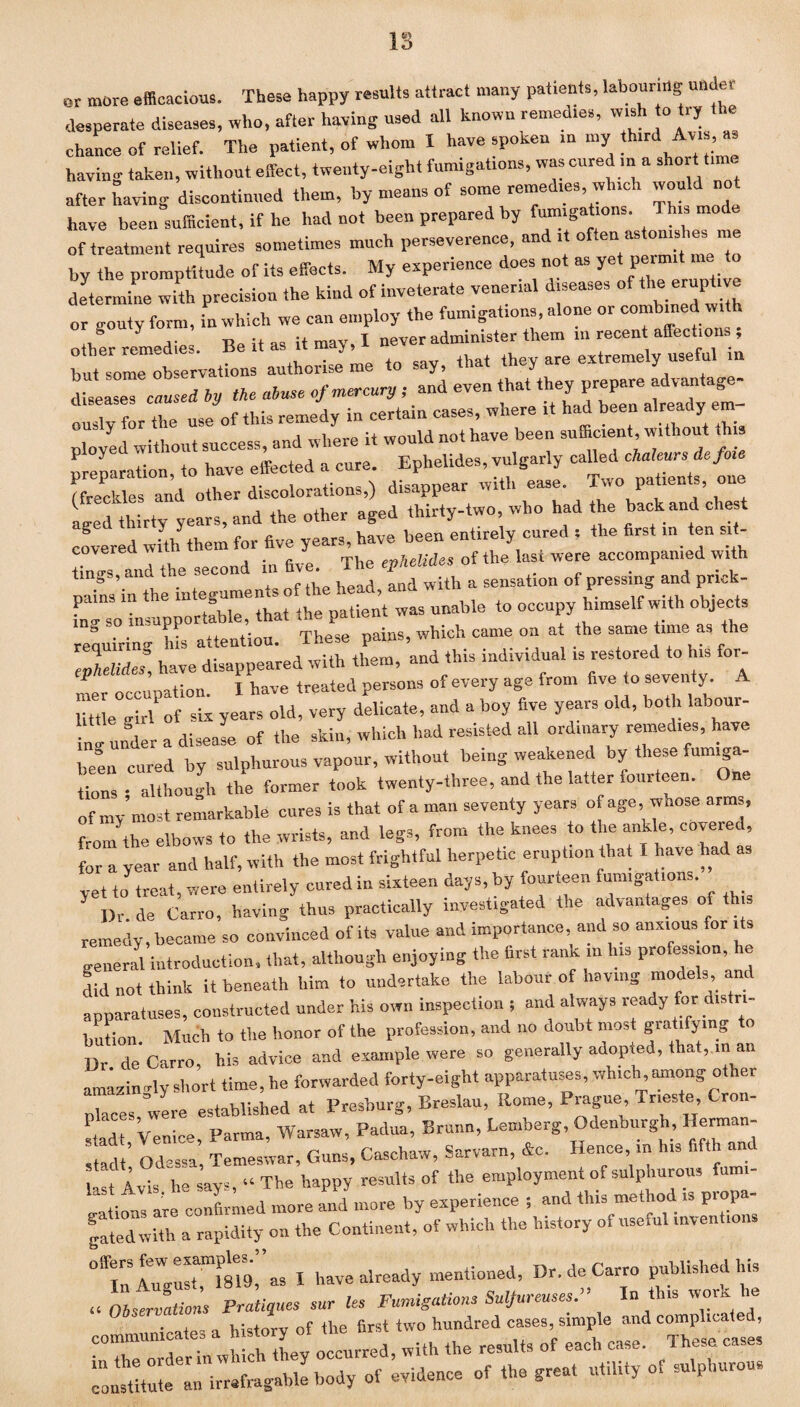 or more efficacious. These happy results attract many patients, labouring under desperate diseases, who, after having used all known remedies, wish o try the chance of relief. The patient, of whom I have spoken in my « A,,, having taken, without effect, twenty-eight fumigations, was cured in a sho t time after Saving discontinued them, by means of some remedies which would not have been sufficient, if he had not been prepared by fumigations. This mode of treatment requires sometimes much perseverence, and it often astonie ree me by the promptitude of its effects. My experience does not as yet permit determine with precision the kind of inveterate venerial diseases of the eruptive or routy form, in which we can employ the fumigations, alone or combined w other remedies. Be it as it may, I never administer them in recent affections , but some observations authorise me to say, that they are extremely useful m dc™.crf by tkc abuse of mercury ; and even that they prepare advantage¬ ously for the use of this remedy in certain cases, where it had been nlreac y em¬ ployed without success, and where it would not have been sufficient, witho t preparation, to have effected a cure. Ephelides, vulgarly (freckles and other discolorations,) disappear with ease. Two patients, one Led thirty years, and the other aged thirty-two, who had the back and chest covered with them for five years, have been entirely cured = the first in ten sit- “nTand the second in five. The ephelides of the last were accompanied with tin&’ . , c uod and with a sensation of pressing and prick- pams in the ° ^ Uen’t was unable to occupy himself with objects requirin'hi “atteuUou. These pains, which came on at the same time as the ZZude! have disappeared with them, and this individual is restored to his for¬ mer occupation. I have treated persons of every age from five to seventy. little girl' of six years old, very delicate, and a boy five years old, both labour- in, under a disease of the skin, which had resisted all ordmary remedies, have Z cur„d by sulphurous vapour, without being weakened by these fum.ga- C • although the former took twenty-three, and the latter fourteen. One of ’most remarkable cures is that of a man seventy years of age, whose arms, from the elbows to the wrists, and legs, from the knees to the ankle, covered, for a year and half, with the most frightful herpetic eruption that I have had yet to treat, were entirely cured in sixteen days, by fourteen fumigations. Dr.de Carro, having thus practically investigated the advantages of th s remedy, became so convinced of its value and importance, and so anxious for its generM introduction, that, although enjoying the first rank ,n his profession, he did not think it beneath him to undertake the labour of having models and apparatuses, constructed under his own inspection ; and always ready for distri¬ bution. Much to the honor of the profession, and no doubt most gratifying Dr de Carro, his advice and example were so generally adopted, that, in an amazingly short time, he forwarded forty-eight apparatuses, which among other Ices, wire established at Presburg, Breslau, Rome, Prague Trieste, Cron- Id Venice, Parma, Warsaw, Padua, Brunn, Lemberg, Odenburgh, Herman- Id,’ Odessa, Temeswar, Guns, Caschaw, Sarvarn, Ac. Hence, in lus fifth and last 4vis he says, “ The happy results of the employment o. sulpnurous ami rations are confirmed more and more by experience ; and this method is propa¬ gated with a rapidity on the Continent, of which the history of useml inventions “Iitnirllns I have already mentioned, Dr.de Carro published his u Observations Pratiques sur Us Fumigations Sulfureuses.” In tins work he * nip- l history of the first two hundred cases, simple and complicated,