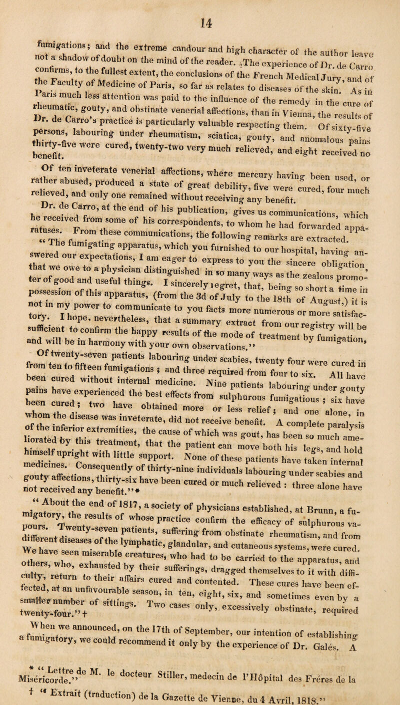 um.gations; and the extreme candour and high character of the author leave ot a shadow of doubt on the mind of the reader. „The experience of Dr. de Carro confirms to the fullest extent, the conclusions of the French Medical Jury and of the Faculty of Medicine of Paris, so far as relates to diseases of the sZ’ AW . ™ mtUCh lejs attent,on was paid to the influence of the remedy in the cure of ?°U<y’ and 0hs‘>nate venerial affections, than in Vienna, the results of Dr. de Carro s practice is particularly valuable respecting them. Of sixty five persons labouring under rheumatism, sciatica, gouty, and anomalous pains benefit ^ ’‘wenty-two very much relieved, and eight received no Of ten inveterate venerial affections, where mercury having been used or rather abused, produced a state of great debility, five were cured, sTL relieved, and only one remained without receiving any benefit he™;eteCdT’a“heecdv0f WS Publira‘ion> gives us communications, which he received from some of h,s correspondents, to whom he had forwarded anpa “The f ‘ communicaii°ns, the following remarks are extracted. The fumigating apparatus, which you furnished to our hospital, havino- an swered our expectat.ons, I am eager to express to you the sincere oblige, possession of this apparatus, (from the Sd of July to the 18th of a” lit Tit” not ,n my power to communicate to yon facts more numerous or moretiL sufficient t°Pe' ”eVe'!he'eSS’ that a summy extract from our registry will be sufficient to confirm the happy results of the mode of treatment by fumigation nd will be m harmony with your own observations.” S * Of twenty-seven patients labouring under soahips inmnis e been cured without internal medicine. Nine patients labouring und.fr gouly pains have experienced the best effects from sulphurous fumigations six We been cared; two have obtained more or less relief • ’ , svhom the disease was inveterate, did not receive lene ^A^omphlellaralysis ulST^rt‘ieS; t CT ™ *»*. ba‘ been so muTat- . . ,p y eatment, that the patient can move both his legs and hold imself upright with little support. None of these patients have taken internal gontTnaffection0snSZetv ''• T««ier scabies and not received any’benefit'.”. ™ CUred 01 mUCh re'iCTed = three aI°“ baTO mi»afb°Ulllie 6ndi °f 1817’ a socie,y of physicians established, at Brunn, a fu- Irs 7T I,”1 S°f TOSe PraC'ice ‘ba efficacy of sulphnron! la- diffeve l,r ly-Sr:n patlen,s’ suffering from obstinate rheumatism, and from fferent diseases of the lymphatic, glandular, and cutaneous systems, were cured weh eo Ie creature3> who had to be carr.ed toyhe ap’parat;sur;dd cultv rltumT, by.,heir ™ffi:rings, dragged themselves to it with diffi. ty, .etuin to their affairs cured and contented. These cures have been ef tected, at an unfavourable season, in ten, eight, six, and sometimes even by a of ***’•Two — *~>y —* . fI-en4We ann°Uncf ’ on the 17th of September, our intention of establishing iga ory, we could recommend it only by the experience of Dr. Gales. A Misericorde/^ M‘ 16 docteur Stiller’ medecin de l’fldpital des Freres de la i J, t M TT^ i • . /. i Extrait (traduction) de la Gazette de Vienne, du 4 Avril, 1818.”