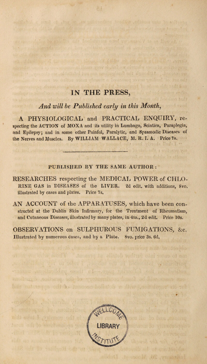 And will be Published early in this Months A PHYSIOLOGICAL and PRACTICAL ENQUIRY, re¬ specting the ACTION of MOXA and its utility in Lumbago, Sciatica, Paraplegia, and Epilepsy; and in some other Painful, Paralytic, and Spasmodic Diseases of the Nerves and Muscles. By WILLIAM WALLACE, M. R. I. A. Price 7s. PUBLISHED BY THE SAME AUTHOR: RESEARCHES respecting the MEDICAL POWER of CHLO¬ RINE GAS in DISEASES of the LIVER. 2d edit, with additions, 8vo, illustrated by cases and plates. Price 7s, AN ACCOUNT of the APPARATUSES, which have been con¬ structed at the Dublin Skin Infirmary, for the Treatment of Rheumatism, and Cutaneous Diseases, illustrated by many plates, in 4to., 2d edit. Price 10s. N i OBSERVATIONS on SULPHUROUS FUMIGATIONS, See. Illustrated by numerous cases, and by a Plate. 8vo. price 3s, 6d,