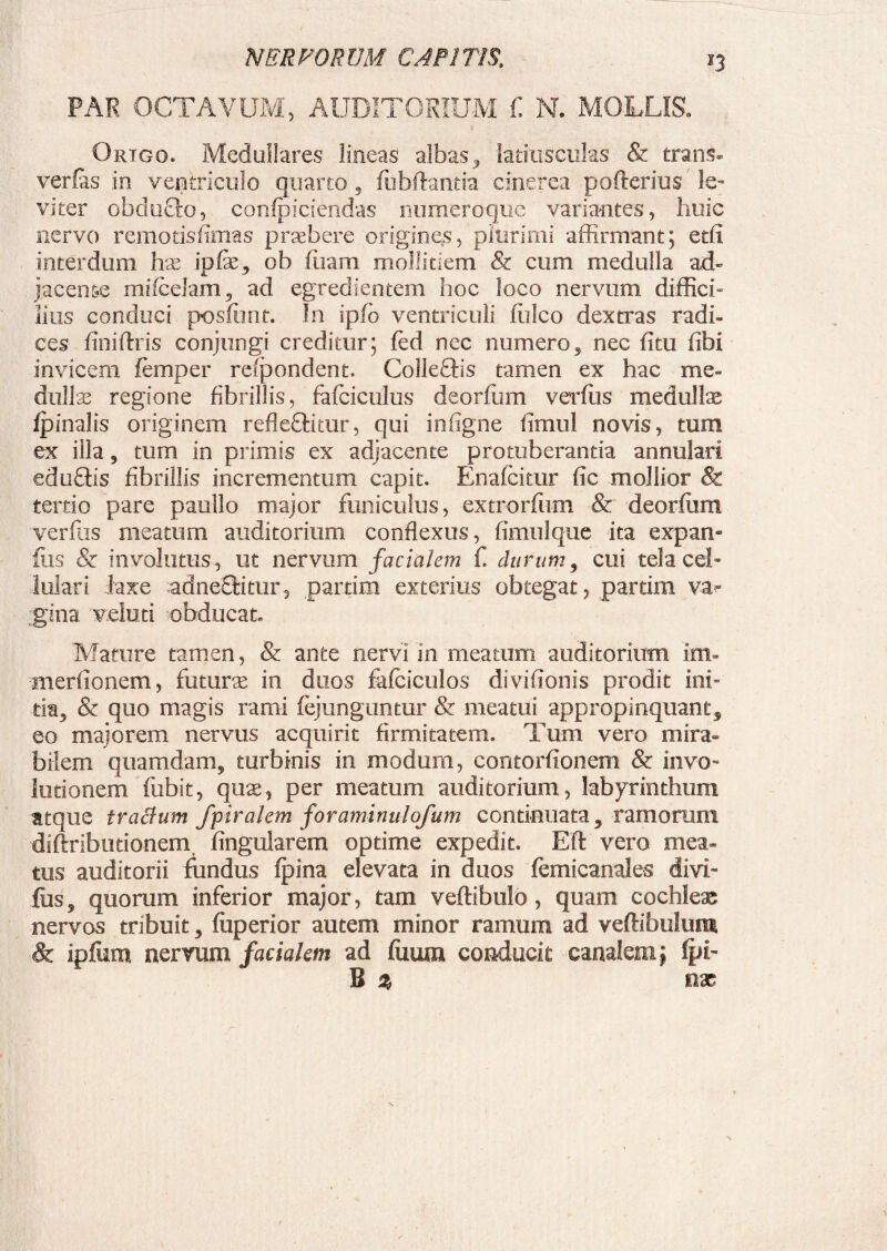 PAR OCTAVUM, AUDITORIUM C N. MOLLIS. Origo. Medullares lineas albas, latiusculas & trans- verfas in ventriculo quarto, fubftantia cinerea pofterius le¬ viter ofaduffo, confpiciendas numeroque variantes, huic nervo remotisfimas praebere origines, plurimi affirmant; etfi interdum hae ipfe, ob (iram mollitiem & cum medulla ad- jacense mifcelam, ad egredientem hoc loco nervum diffici- lilis conduci posfimt. In ipfo ventriculi fiilco dextras radi¬ ces (iniftris conjungi creditur; fed nec numero, nec (itu (ibi invicem femper respondent. Colle£Hs tamen ex hac me- dullae regione fibrillis, fafciculus deorfum vevfus medullas (pinalis originem refleffitur, qui infigne timui novis, tum ex illa, tum in primis ex adjacente protuberantia annulari eduftis fibrillis incrementum capit. Enafcitur fic mollior & tertio pare paullo major funiculus, extrorfiim & deorfum verfas meatum auditorium conflexus, fimulque ita expan» (iis & involutus , ut nervum facialem f durum, cui tela cel¬ lulari laxe adneftitur, partim exterius obtegat, partim va¬ gina veluti obducat» Mature tamen, & ante nervi in meatum auditorium ini» meriionem, futurae in duos fafciculos divffionis prodit ini» tia, & quo magis rami (ejunguntu-r & meatui appropinquant, eo majorem nervus acquirit firmitatem. Tum vero mira¬ bilem quamdam, turbinis in modum, contorfionem & invo¬ lutionem fubit, quae, per meatum auditorium, labyrinthum atque tractum fpiralem foraminulofum continuata, ramorum diftributionem Angularem optime expedit. Eft vero mea¬ tus auditorii fundus (pina elevata in duos (emicanales divi- fus, quorum inferior major, tam vertibulo, quam cochleae nervos tribuit, (iiperior autem minor ramum ad vertibulum & ipfum nervum facialem ad fiium conducit canalem} fyi- B % nx