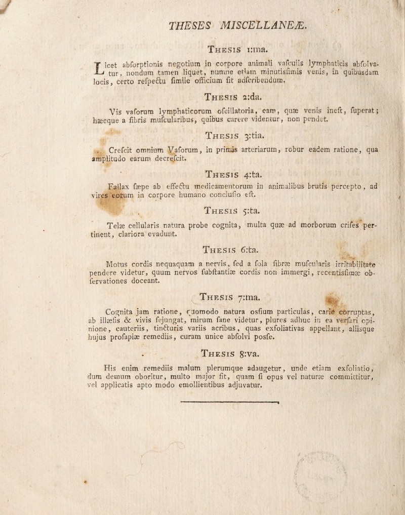 THESES MISCELLANEE. Thesis irrna. Licet abforptionis negotium in corpore animali vafculis lymphaticis abfolva- tur, nondum tamen liquet, numne etiam minutis fimis venis, in quibusdam locis, certo refpectu fimiie officium fit adfcribendum. t ' «t a T ' , • Thesis a:da. Vis v a forum lymphaticorum ofeillatoria, eam, quse venis ineft, fuperat; hsecque a fibris mufcularibus, quibus carere videntur, non pendet. Thesis 3;tia. „ Crefcit omnium Vaforum, in primis arteriarum, robur eadem ratione, qua amplitudo earum decrefcit. ♦ Thesis 4:fca. Fallax faepe ab effedtu medicamentorum in animalibus brutis percepto, ad vires eorum in corpore humano concludo eft. Thesis 5:ta. i» Telse cellularis natura probe cognita, multa quse ad morborum crifes per¬ tinent, clariora evadunt. Thesis 6':ta. I / 'S* -e ;->v Motus cordis nequaquam a nervis, fed a fola fibrae mufcuJaris irritabilitate pendere videtur, quum nervos fubftantiae cordis non immergi, recenfisfirase ob- iervationes doceant. Thesis yrma. Cognita jam ratione, quomodo natura osfmm particulas, carie corruptas, ab illsefis & vivis fejungafc, mirum fane videtur, plures adhuc in ea verffri cpi- nione, cauteriis, tindturis variis acribus, quas exfoliativas appellant, aliisque hujus profapiae remediis, curam unice abfolvi posfe. Thesis 8:va. His enim remediis malum plerumque adaugetur, unde etiam exfoliatio, dum demum oboritur, multo major fit, quam fi opus vel naturie committitur, vel applicatis apto modo emollientibus adjuvatur.